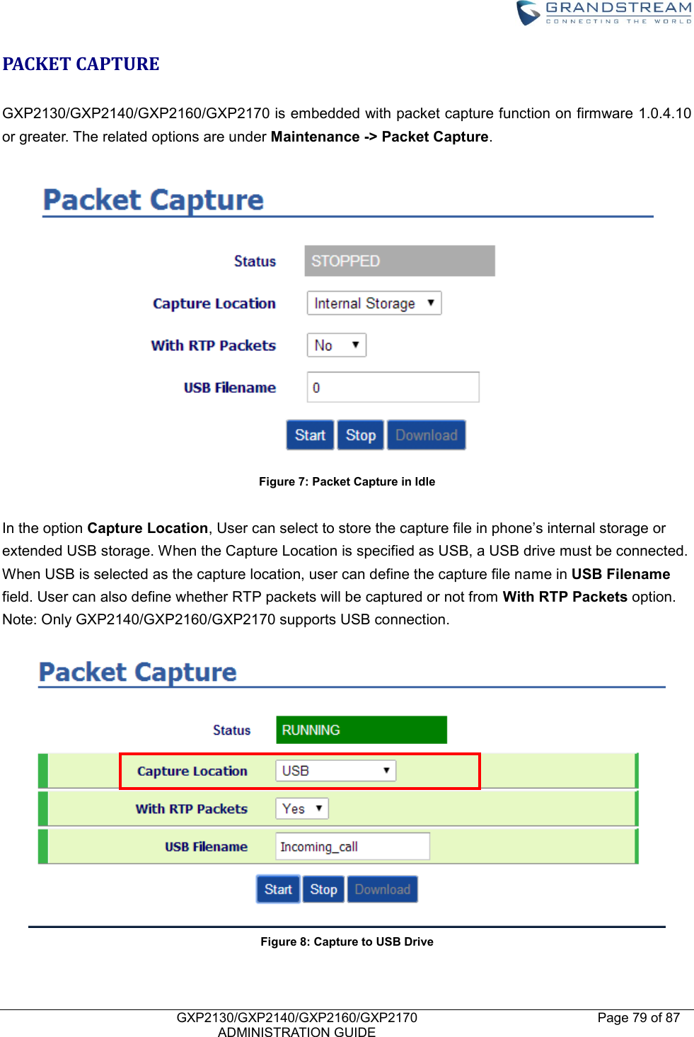    GXP2130/GXP2140/GXP2160/GXP2170   ADMINISTRATION GUIDE Page 79 of 87     PACKET CAPTURE  GXP2130/GXP2140/GXP2160/GXP2170 is embedded with packet capture function on firmware 1.0.4.10 or greater. The related options are under Maintenance -&gt; Packet Capture.     Figure 7: Packet Capture in Idle  In the option Capture Location, User can select to store the capture file in phone’s internal storage or extended USB storage. When the Capture Location is specified as USB, a USB drive must be connected. When USB is selected as the capture location, user can define the capture file name in USB Filename field. User can also define whether RTP packets will be captured or not from With RTP Packets option.   Note: Only GXP2140/GXP2160/GXP2170 supports USB connection.  Figure 8: Capture to USB Drive 