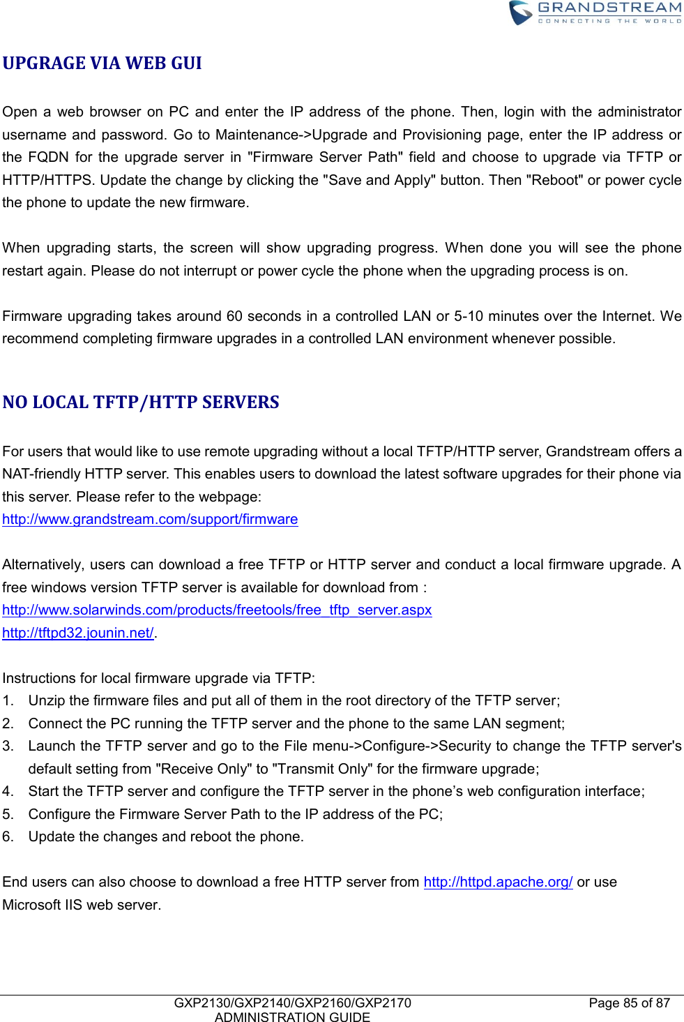    GXP2130/GXP2140/GXP2160/GXP2170   ADMINISTRATION GUIDE Page 85 of 87     UPGRAGE VIA WEB GUI  Open  a  web browser  on  PC  and  enter  the  IP  address  of  the phone.  Then,  login  with the  administrator username and password.  Go to Maintenance-&gt;Upgrade and Provisioning page,  enter the IP address or the  FQDN  for  the  upgrade  server  in  &quot;Firmware  Server  Path&quot;  field  and  choose  to  upgrade  via  TFTP  or HTTP/HTTPS. Update the change by clicking the &quot;Save and Apply&quot; button. Then &quot;Reboot&quot; or power cycle the phone to update the new firmware.  When  upgrading  starts,  the  screen  will  show  upgrading  progress.  When  done  you  will  see  the  phone restart again. Please do not interrupt or power cycle the phone when the upgrading process is on.  Firmware upgrading takes around 60 seconds in a controlled LAN or 5-10 minutes over the Internet. We recommend completing firmware upgrades in a controlled LAN environment whenever possible.  NO LOCAL TFTP/HTTP SERVERS  For users that would like to use remote upgrading without a local TFTP/HTTP server, Grandstream offers a NAT-friendly HTTP server. This enables users to download the latest software upgrades for their phone via this server. Please refer to the webpage:   http://www.grandstream.com/support/firmware  Alternatively, users can download a free TFTP or HTTP server and conduct a local firmware upgrade. A free windows version TFTP server is available for download from : http://www.solarwinds.com/products/freetools/free_tftp_server.aspx http://tftpd32.jounin.net/.    Instructions for local firmware upgrade via TFTP: 1.  Unzip the firmware files and put all of them in the root directory of the TFTP server; 2.  Connect the PC running the TFTP server and the phone to the same LAN segment; 3.  Launch the TFTP server and go to the File menu-&gt;Configure-&gt;Security to change the TFTP server&apos;s default setting from &quot;Receive Only&quot; to &quot;Transmit Only&quot; for the firmware upgrade; 4. Start the TFTP server and configure the TFTP server in the phone’s web configuration interface; 5.  Configure the Firmware Server Path to the IP address of the PC; 6.  Update the changes and reboot the phone.  End users can also choose to download a free HTTP server from http://httpd.apache.org/ or use Microsoft IIS web server.   