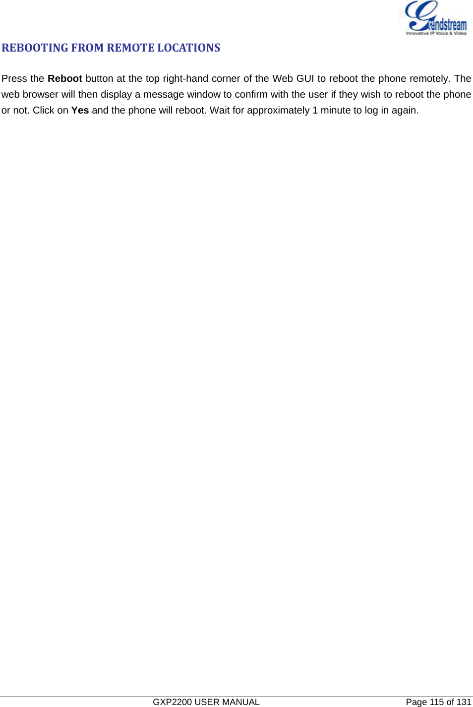   GXP2200 USER MANUAL       Page 115 of 131                                  REBOOTINGFROMREMOTELOCATIONSPress the Reboot button at the top right-hand corner of the Web GUI to reboot the phone remotely. The web browser will then display a message window to confirm with the user if they wish to reboot the phone or not. Click on Yes and the phone will reboot. Wait for approximately 1 minute to log in again. 