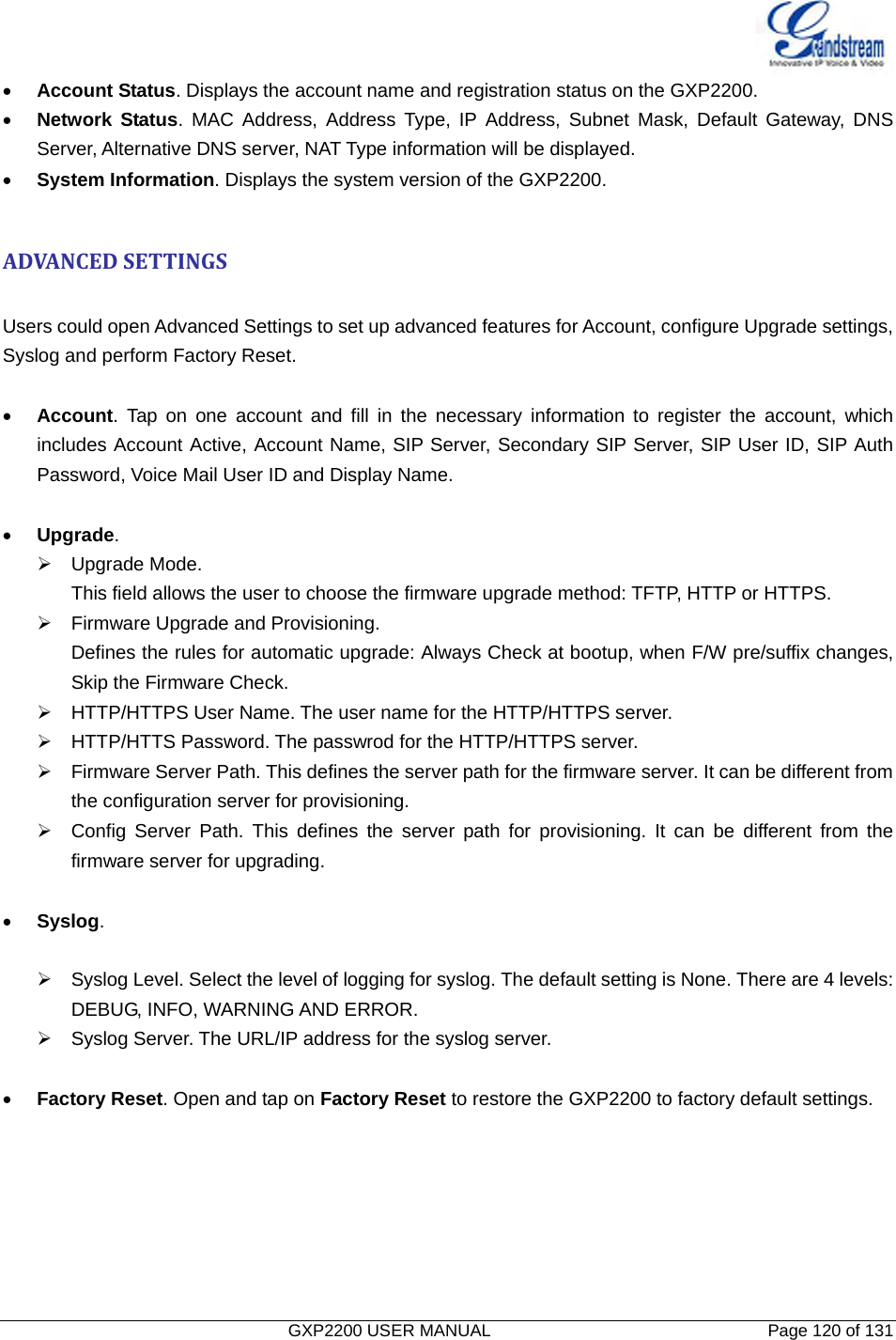   GXP2200 USER MANUAL       Page 120 of 131                                  • Account Status. Displays the account name and registration status on the GXP2200. • Network Status. MAC Address, Address Type, IP Address, Subnet Mask, Default Gateway, DNS Server, Alternative DNS server, NAT Type information will be displayed. • System Information. Displays the system version of the GXP2200.  ADVANCEDSETTINGS Users could open Advanced Settings to set up advanced features for Account, configure Upgrade settings, Syslog and perform Factory Reset.  • Account. Tap on one account and fill in the necessary information to register the account, which includes Account Active, Account Name, SIP Server, Secondary SIP Server, SIP User ID, SIP Auth Password, Voice Mail User ID and Display Name.  • Upgrade. ¾ Upgrade Mode. This field allows the user to choose the firmware upgrade method: TFTP, HTTP or HTTPS. ¾  Firmware Upgrade and Provisioning. Defines the rules for automatic upgrade: Always Check at bootup, when F/W pre/suffix changes, Skip the Firmware Check. ¾  HTTP/HTTPS User Name. The user name for the HTTP/HTTPS server. ¾  HTTP/HTTS Password. The passwrod for the HTTP/HTTPS server. ¾  Firmware Server Path. This defines the server path for the firmware server. It can be different from the configuration server for provisioning. ¾  Config Server Path. This defines the server path for provisioning. It can be different from the firmware server for upgrading.  • Syslog.  ¾  Syslog Level. Select the level of logging for syslog. The default setting is None. There are 4 levels: DEBUG, INFO, WARNING AND ERROR. ¾  Syslog Server. The URL/IP address for the syslog server.  • Factory Reset. Open and tap on Factory Reset to restore the GXP2200 to factory default settings. 