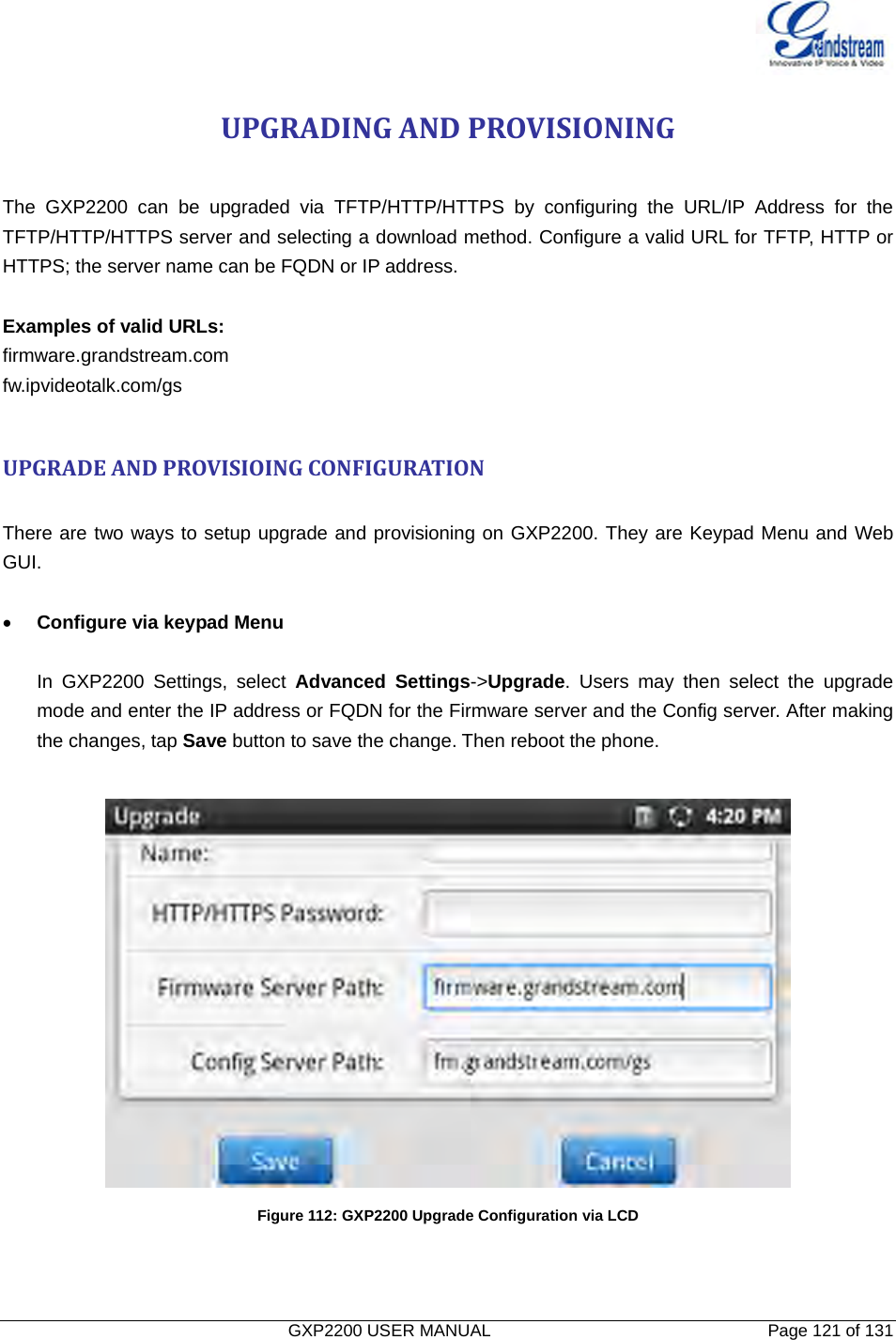   GXP2200 USER MANUAL       Page 121 of 131                                  UPGRADINGANDPROVISIONING The GXP2200 can be upgraded via TFTP/HTTP/HTTPS by configuring the URL/IP Address for the TFTP/HTTP/HTTPS server and selecting a download method. Configure a valid URL for TFTP, HTTP or HTTPS; the server name can be FQDN or IP address.  Examples of valid URLs: firmware.grandstream.com fw.ipvideotalk.com/gs  UPGRADEANDPROVISIOINGCONFIGURATION There are two ways to setup upgrade and provisioning on GXP2200. They are Keypad Menu and Web GUI.  • Configure via keypad Menu    In GXP2200 Settings, select Advanced Settings-&gt;Upgrade. Users may then select the upgrade mode and enter the IP address or FQDN for the Firmware server and the Config server. After making the changes, tap Save button to save the change. Then reboot the phone.   Figure 112: GXP2200 Upgrade Configuration via LCD    