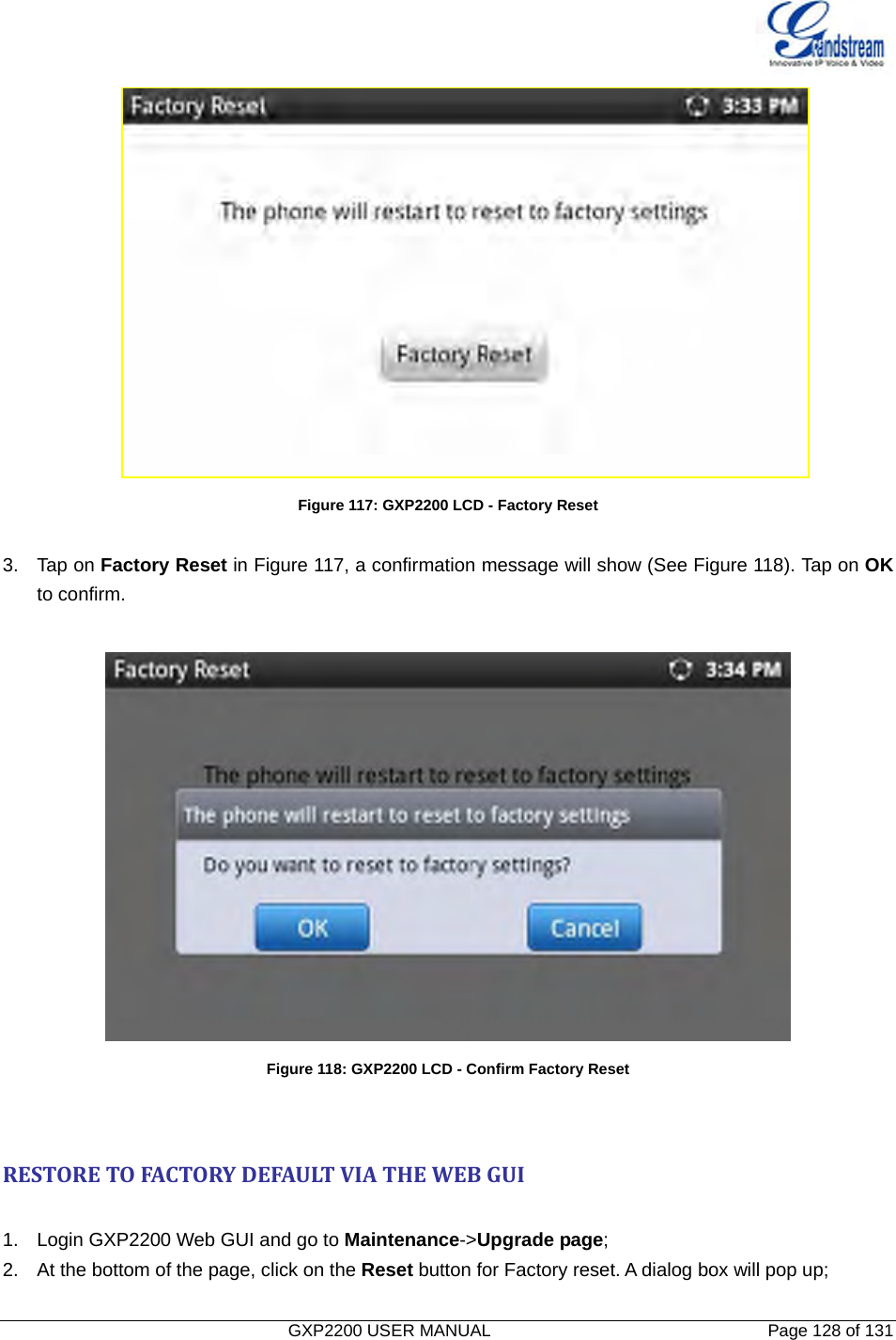   GXP2200 USER MANUAL       Page 128 of 131                                   Figure 117: GXP2200 LCD - Factory Reset  3. Tap on Factory Reset in Figure 117, a confirmation message will show (See Figure 118). Tap on OK to confirm.   Figure 118: GXP2200 LCD - Confirm Factory Reset RESTORETOFACTORYDEFAULTVIATHEWEBGUI 1.  Login GXP2200 Web GUI and go to Maintenance-&gt;Upgrade page; 2.  At the bottom of the page, click on the Reset button for Factory reset. A dialog box will pop up; 