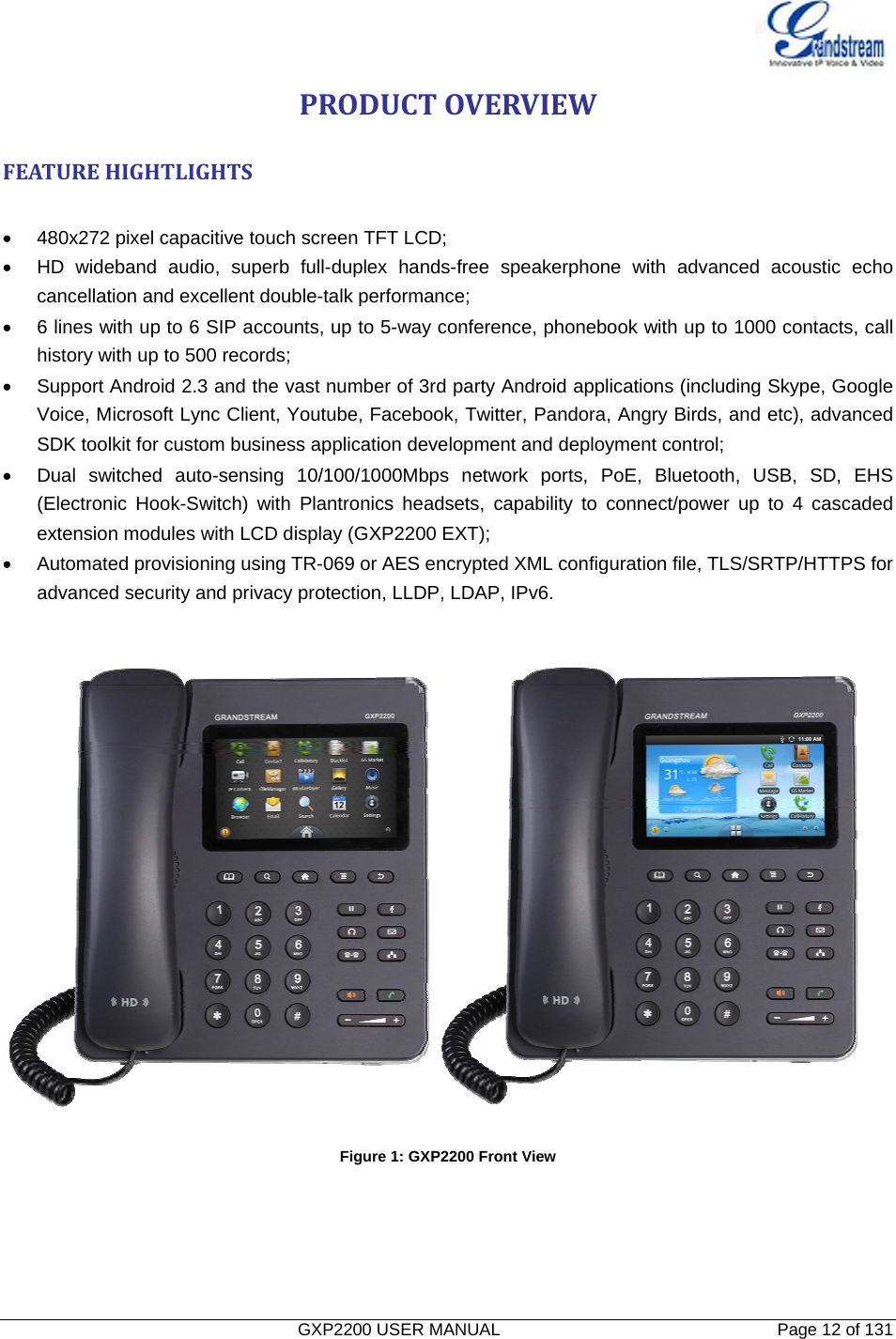   GXP2200 USER MANUAL       Page 12 of 131                                  PRODUCTOVERVIEWFEATUREHIGHTLIGHTS •  480x272 pixel capacitive touch screen TFT LCD; •  HD wideband audio, superb full-duplex hands-free speakerphone with advanced acoustic echo cancellation and excellent double-talk performance; •  6 lines with up to 6 SIP accounts, up to 5-way conference, phonebook with up to 1000 contacts, call history with up to 500 records; •  Support Android 2.3 and the vast number of 3rd party Android applications (including Skype, Google Voice, Microsoft Lync Client, Youtube, Facebook, Twitter, Pandora, Angry Birds, and etc), advanced SDK toolkit for custom business application development and deployment control; •  Dual switched auto-sensing 10/100/1000Mbps network ports, PoE, Bluetooth, USB, SD, EHS (Electronic Hook-Switch) with Plantronics headsets, capability to connect/power up to 4 cascaded extension modules with LCD display (GXP2200 EXT); •  Automated provisioning using TR-069 or AES encrypted XML configuration file, TLS/SRTP/HTTPS for advanced security and privacy protection, LLDP, LDAP, IPv6.   Figure 1: GXP2200 Front View   