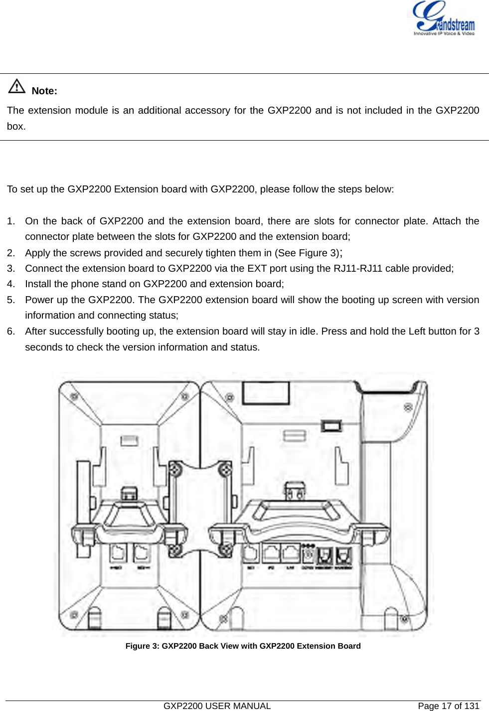   GXP2200 USER MANUAL       Page 17 of 131                                     Note:  The extension module is an additional accessory for the GXP2200 and is not included in the GXP2200 box.    To set up the GXP2200 Extension board with GXP2200, please follow the steps below:  1.  On the back of GXP2200 and the extension board, there are slots for connector plate. Attach the connector plate between the slots for GXP2200 and the extension board; 2.  Apply the screws provided and securely tighten them in (See Figure 3); 3.  Connect the extension board to GXP2200 via the EXT port using the RJ11-RJ11 cable provided; 4.  Install the phone stand on GXP2200 and extension board; 5.  Power up the GXP2200. The GXP2200 extension board will show the booting up screen with version information and connecting status; 6.  After successfully booting up, the extension board will stay in idle. Press and hold the Left button for 3 seconds to check the version information and status.   Figure 3: GXP2200 Back View with GXP2200 Extension Board   