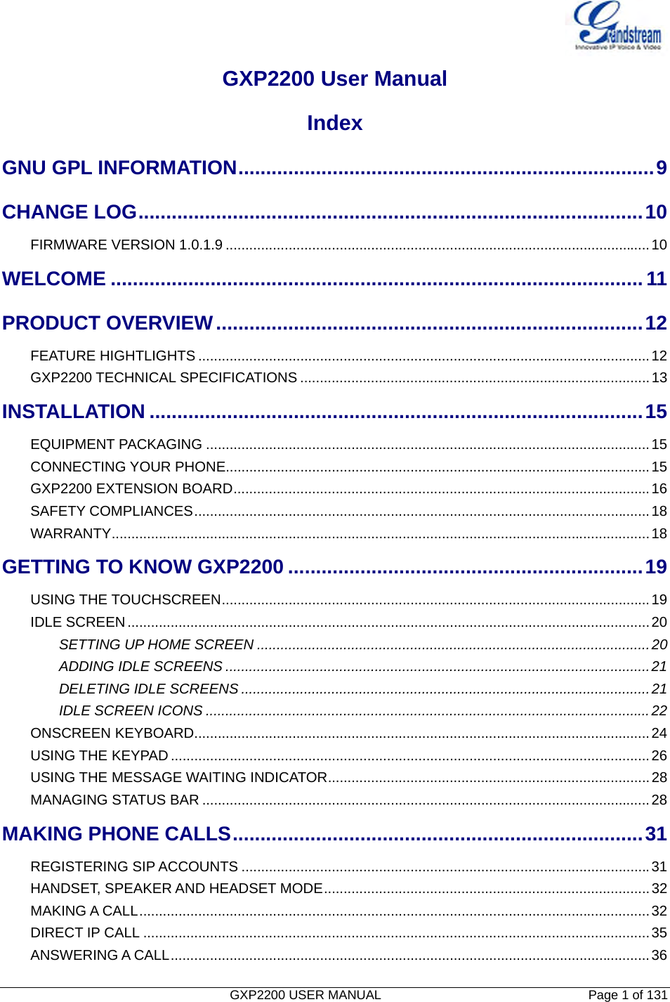   GXP2200 USER MANUAL       Page 1 of 131                                  GXP2200 User Manual Index GNU GPL INFORMATION...........................................................................9CHANGE LOG...........................................................................................10FIRMWARE VERSION 1.0.1.9 ............................................................................................................10WELCOME ................................................................................................11PRODUCT OVERVIEW.............................................................................12FEATURE HIGHTLIGHTS ...................................................................................................................12GXP2200 TECHNICAL SPECIFICATIONS .........................................................................................13INSTALLATION .........................................................................................15EQUIPMENT PACKAGING .................................................................................................................15CONNECTING YOUR PHONE............................................................................................................15GXP2200 EXTENSION BOARD..........................................................................................................16SAFETY COMPLIANCES....................................................................................................................18WARRANTY.........................................................................................................................................18GETTING TO KNOW GXP2200 ................................................................19USING THE TOUCHSCREEN.............................................................................................................19IDLE SCREEN.....................................................................................................................................20SETTING UP HOME SCREEN ....................................................................................................20ADDING IDLE SCREENS ............................................................................................................21DELETING IDLE SCREENS ........................................................................................................21IDLE SCREEN ICONS .................................................................................................................22ONSCREEN KEYBOARD....................................................................................................................24USING THE KEYPAD ..........................................................................................................................26USING THE MESSAGE WAITING INDICATOR..................................................................................28MANAGING STATUS BAR ..................................................................................................................28MAKING PHONE CALLS..........................................................................31REGISTERING SIP ACCOUNTS ........................................................................................................31HANDSET, SPEAKER AND HEADSET MODE...................................................................................32MAKING A CALL..................................................................................................................................32DIRECT IP CALL .................................................................................................................................35ANSWERING A CALL..........................................................................................................................36