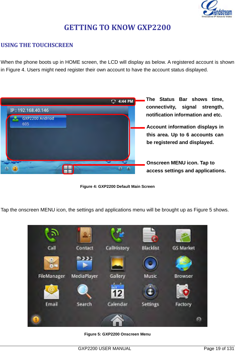   GXP2200 USER MANUAL       Page 19 of 131                                  GETTINGTOKNOWGXP2200USINGTHETOUCHSCREEN When the phone boots up in HOME screen, the LCD will display as below. A registered account is shown in Figure 4. Users might need register their own account to have the account status displayed.      Figure 4: GXP2200 Default Main Screen   Tap the onscreen MENU icon, the settings and applications menu will be brought up as Figure 5 shows.   Figure 5: GXP2200 Onscreen Menu The Status Bar shows time, connectivity, signal strength, notification information and etc. Account information displays in this area. Up to 6 accounts can be registered and displayed. Onscreen MENU icon. Tap to access settings and applications. 