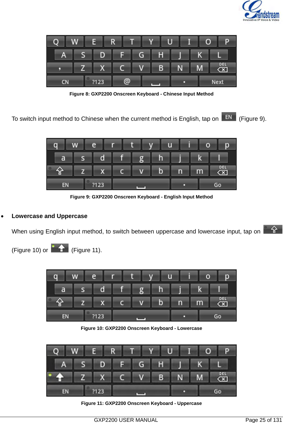  GXP2200 USER MANUAL       Page 25 of 131                                    Figure 8: GXP2200 Onscreen Keyboard - Chinese Input Method  To switch input method to Chinese when the current method is English, tap on   (Figure 9).   Figure 9: GXP2200 Onscreen Keyboard - English Input Method  • Lowercase and Uppercase When using English input method, to switch between uppercase and lowercase input, tap on   (Figure 10) or   (Figure 11).   Figure 10: GXP2200 Onscreen Keyboard - Lowercase   Figure 11: GXP2200 Onscreen Keyboard - Uppercase 