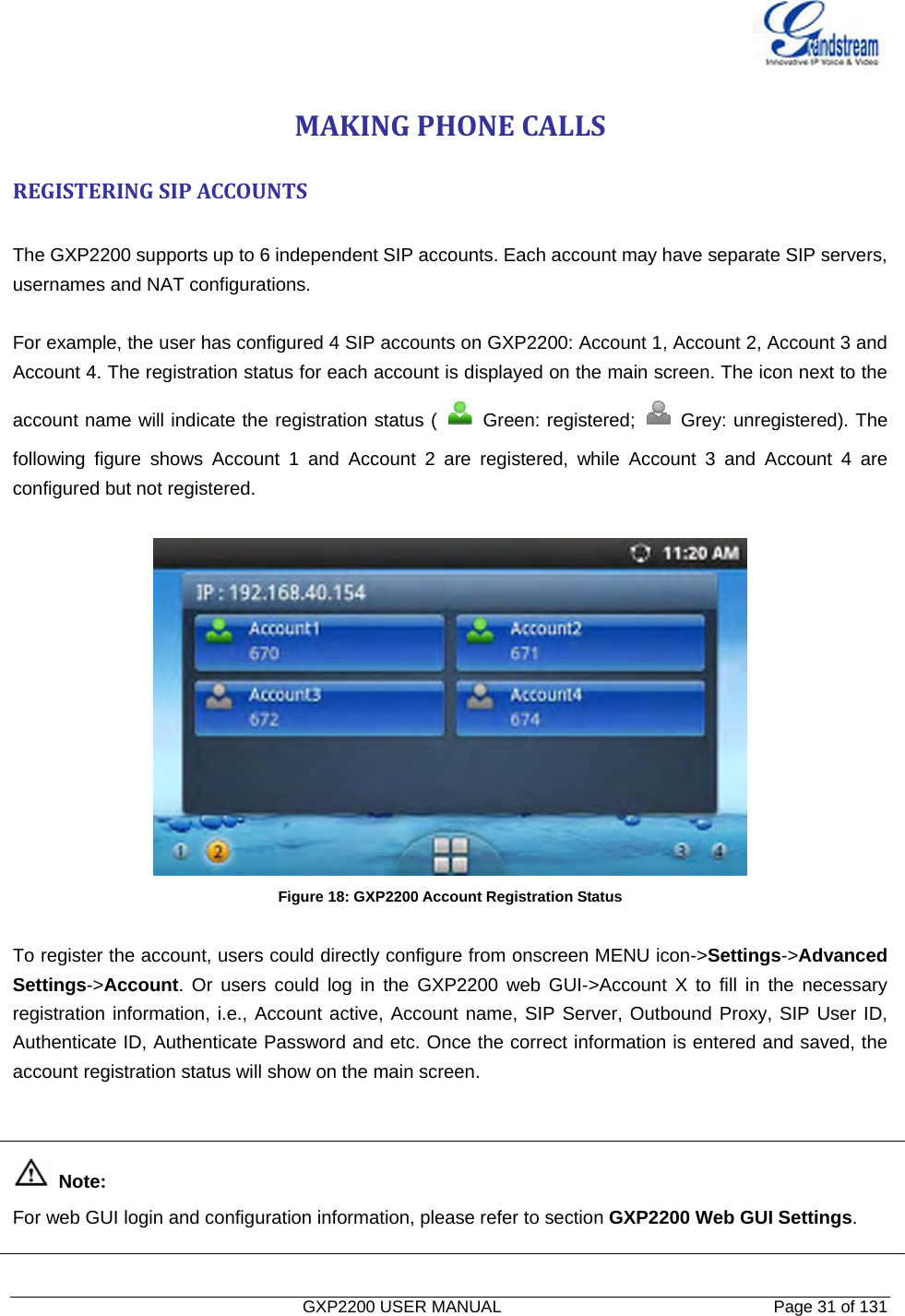   GXP2200 USER MANUAL       Page 31 of 131                                  MAKINGPHONECALLSREGISTERINGSIPACCOUNTS The GXP2200 supports up to 6 independent SIP accounts. Each account may have separate SIP servers, usernames and NAT configurations.    For example, the user has configured 4 SIP accounts on GXP2200: Account 1, Account 2, Account 3 and Account 4. The registration status for each account is displayed on the main screen. The icon next to the account name will indicate the registration status (   Green: registered;   Grey: unregistered). The following figure shows Account 1 and Account 2 are registered, while Account 3 and Account 4 are configured but not registered.   Figure 18: GXP2200 Account Registration Status  To register the account, users could directly configure from onscreen MENU icon-&gt;Settings-&gt;Advanced Settings-&gt;Account. Or users could log in the GXP2200 web GUI-&gt;Account X to fill in the necessary registration information, i.e., Account active, Account name, SIP Server, Outbound Proxy, SIP User ID, Authenticate ID, Authenticate Password and etc. Once the correct information is entered and saved, the account registration status will show on the main screen.    Note:  For web GUI login and configuration information, please refer to section GXP2200 Web GUI Settings. 