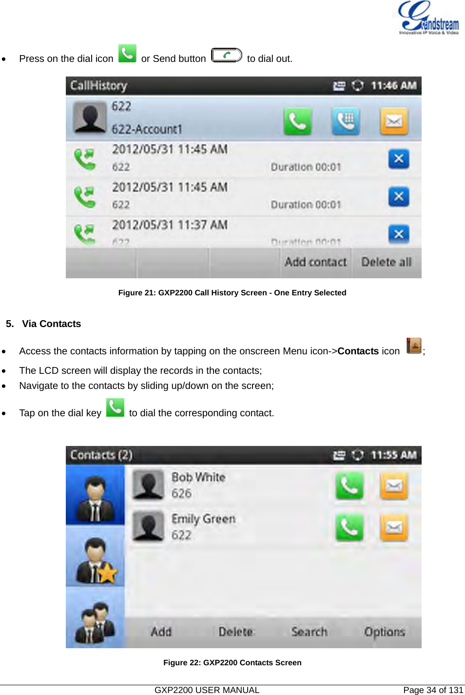   GXP2200 USER MANUAL       Page 34 of 131                                  •  Press on the dial icon    or Send button   to dial out.  Figure 21: GXP2200 Call History Screen - One Entry Selected  5. Via Contacts •  Access the contacts information by tapping on the onscreen Menu icon-&gt;Contacts icon  ; •  The LCD screen will display the records in the contacts; •  Navigate to the contacts by sliding up/down on the screen; •  Tap on the dial key    to dial the corresponding contact.   Figure 22: GXP2200 Contacts Screen 