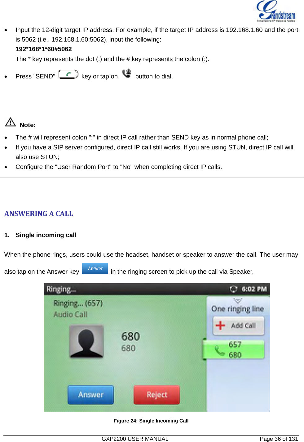   GXP2200 USER MANUAL       Page 36 of 131                                  •  Input the 12-digit target IP address. For example, if the target IP address is 192.168.1.60 and the port is 5062 (i.e., 192.168.1.60:5062), input the following:   192*168*1*60#5062 The * key represents the dot (.) and the # key represents the colon (:). • Press &quot;SEND&quot;    key or tap on    button to dial.     Note:  •  The # will represent colon &quot;:&quot; in direct IP call rather than SEND key as in normal phone call; •  If you have a SIP server configured, direct IP call still works. If you are using STUN, direct IP call will   also use STUN; •  Configure the &quot;User Random Port&quot; to &quot;No&quot; when completing direct IP calls.    ANSWERINGACALL 1.  Single incoming call  When the phone rings, users could use the headset, handset or speaker to answer the call. The user may also tap on the Answer key    in the ringing screen to pick up the call via Speaker.  Figure 24: Single Incoming Call 