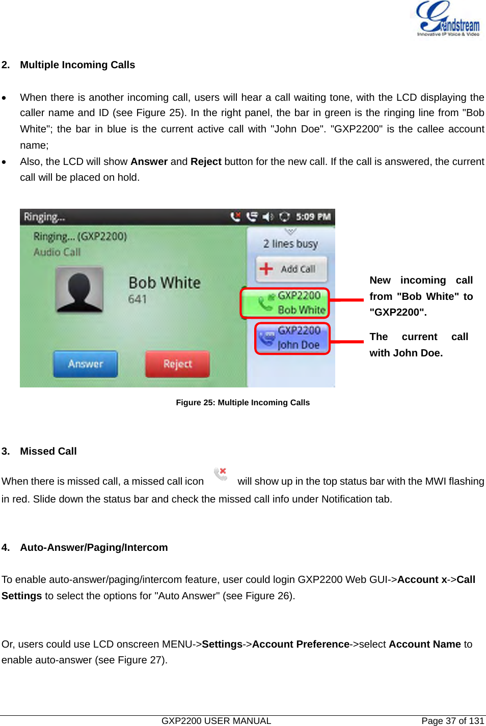   GXP2200 USER MANUAL       Page 37 of 131                                   2.  Multiple Incoming Calls  •  When there is another incoming call, users will hear a call waiting tone, with the LCD displaying the caller name and ID (see Figure 25). In the right panel, the bar in green is the ringing line from &quot;Bob White&quot;; the bar in blue is the current active call with &quot;John Doe&quot;. &quot;GXP2200&quot; is the callee account name; •  Also, the LCD will show Answer and Reject button for the new call. If the call is answered, the current call will be placed on hold.   Figure 25: Multiple Incoming Calls   3. Missed Call When there is missed call, a missed call icon  will show up in the top status bar with the MWI flashing   in red. Slide down the status bar and check the missed call info under Notification tab.   4. Auto-Answer/Paging/Intercom  To enable auto-answer/paging/intercom feature, user could login GXP2200 Web GUI-&gt;Account x-&gt;Call Settings to select the options for &quot;Auto Answer&quot; (see Figure 26).   Or, users could use LCD onscreen MENU-&gt;Settings-&gt;Account Preference-&gt;select Account Name to enable auto-answer (see Figure 27).   New incoming call from &quot;Bob White&quot; to &quot;GXP2200&quot;. The current call with John Doe. 