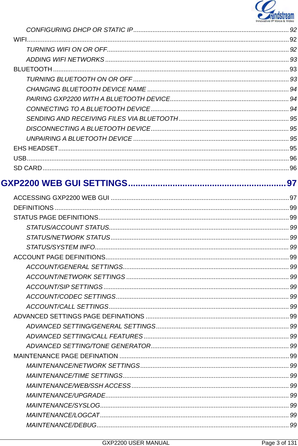   GXP2200 USER MANUAL       Page 3 of 131                                  CONFIGURING DHCP OR STATIC IP.........................................................................................92WIFI......................................................................................................................................................92TURNING WIFI ON OR OFF........................................................................................................92ADDING WIFI NETWORKS .........................................................................................................93BLUETOOTH .......................................................................................................................................93TURNING BLUETOOTH ON OR OFF .........................................................................................93CHANGING BLUETOOTH DEVICE NAME .................................................................................94PAIRING GXP2200 WITH A BLUETOOTH DEVICE....................................................................94CONNECTING TO A BLUETOOTH DEVICE...............................................................................94SENDING AND RECEIVING FILES VIA BLUETOOTH ...............................................................95DISCONNECTING A BLUETOOTH DEVICE...............................................................................95UNPAIRING A BLUETOOTH DEVICE .........................................................................................95EHS HEADSET....................................................................................................................................95USB......................................................................................................................................................96SD CARD.............................................................................................................................................96GXP2200 WEB GUI SETTINGS................................................................97ACCESSING GXP2200 WEB GUI ......................................................................................................97DEFINITIONS ......................................................................................................................................99STATUS PAGE DEFINITIONS.............................................................................................................99STATUS/ACCOUNT STATUS.......................................................................................................99STATUS/NETWORK STATUS......................................................................................................99STATUS/SYSTEM INFO...............................................................................................................99ACCOUNT PAGE DEFINITIONS.........................................................................................................99ACCOUNT/GENERAL SETTINGS...............................................................................................99ACCOUNT/NETWORK SETTINGS .............................................................................................99ACCOUNT/SIP SETTINGS ..........................................................................................................99ACCOUNT/CODEC SETTINGS...................................................................................................99ACCOUNT/CALL SETTINGS.......................................................................................................99ADVANCED SETTINGS PAGE DEFINATIONS ..................................................................................99ADVANCED SETTING/GENERAL SETTINGS............................................................................99ADVANCED SETTING/CALL FEATURES ...................................................................................99ADVANCED SETTING/TONE GENERATOR...............................................................................99MAINTENANCE PAGE DEFINATION .................................................................................................99MAINTENANCE/NETWORK SETTINGS.....................................................................................99MAINTENANCE/TIME SETTINGS...............................................................................................99MAINTENANCE/WEB/SSH ACCESS..........................................................................................99MAINTENANCE/UPGRADE.........................................................................................................99MAINTENANCE/SYSLOG............................................................................................................99MAINTENANCE/LOGCAT............................................................................................................99MAINTENANCE/DEBUG..............................................................................................................99