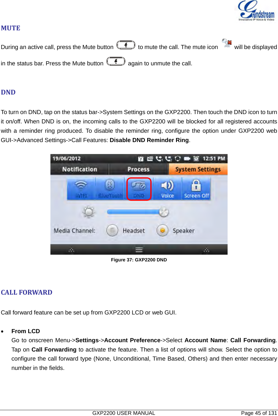   GXP2200 USER MANUAL       Page 45 of 131                                  MUTEDuring an active call, press the Mute button    to mute the call. The mute icon    will be displayed in the status bar. Press the Mute button    again to unmute the call.  DND To turn on DND, tap on the status bar-&gt;System Settings on the GXP2200. Then touch the DND icon to turn it on/off. When DND is on, the incoming calls to the GXP2200 will be blocked for all registered accounts with a reminder ring produced. To disable the reminder ring, configure the option under GXP2200 web GUI-&gt;Advanced Settings-&gt;Call Features: Disable DND Reminder Ring.   Figure 37: GXP2200 DND CALLFORWARD Call forward feature can be set up from GXP2200 LCD or web GUI.  • From LCD Go to onscreen Menu-&gt;Settings-&gt;Account Preference-&gt;Select Account Name: Call Forwarding. Tap on Call Forwarding to activate the feature. Then a list of options will show. Select the option to configure the call forward type (None, Unconditional, Time Based, Others) and then enter necessary number in the fields.  