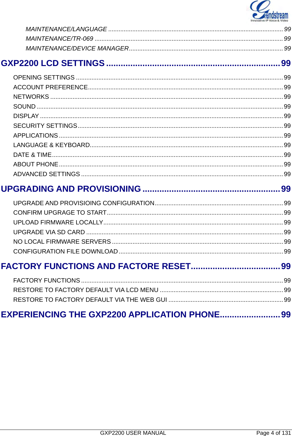  GXP2200 USER MANUAL       Page 4 of 131                                  MAINTENANCE/LANGUAGE ......................................................................................................99MAINTENANCE/TR-069 ..............................................................................................................99MAINTENANCE/DEVICE MANAGER..........................................................................................99GXP2200 LCD SETTINGS ........................................................................99OPENING SETTINGS .........................................................................................................................99ACCOUNT PREFERENCE..................................................................................................................99NETWORKS ........................................................................................................................................99SOUND ................................................................................................................................................99DISPLAY ..............................................................................................................................................99SECURITY SETTINGS........................................................................................................................99APPLICATIONS ...................................................................................................................................99LANGUAGE &amp; KEYBOARD.................................................................................................................99DATE &amp; TIME.......................................................................................................................................99ABOUT PHONE...................................................................................................................................99ADVANCED SETTINGS ......................................................................................................................99UPGRADING AND PROVISIONING .........................................................99UPGRADE AND PROVISIOING CONFIGURATION...........................................................................99CONFIRM UPGRAGE TO START.......................................................................................................99UPLOAD FIRMWARE LOCALLY.........................................................................................................99UPGRADE VIA SD CARD ...................................................................................................................99NO LOCAL FIRMWARE SERVERS ....................................................................................................99CONFIGURATION FILE DOWNLOAD................................................................................................99FACTORY FUNCTIONS AND FACTORE RESET.....................................99FACTORY FUNCTIONS ......................................................................................................................99RESTORE TO FACTORY DEFAULT VIA LCD MENU ........................................................................99RESTORE TO FACTORY DEFAULT VIA THE WEB GUI ...................................................................99EXPERIENCING THE GXP2200 APPLICATION PHONE.........................99          