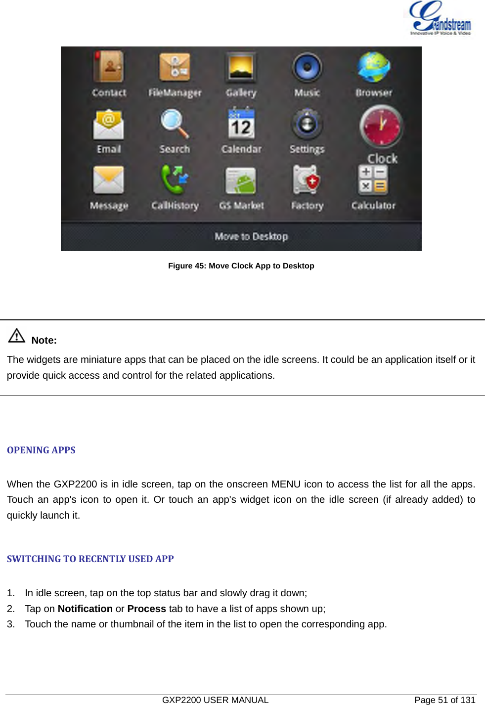   GXP2200 USER MANUAL       Page 51 of 131                                   Figure 45: Move Clock App to Desktop     Note: The widgets are miniature apps that can be placed on the idle screens. It could be an application itself or it provide quick access and control for the related applications.    OPENINGAPPS When the GXP2200 is in idle screen, tap on the onscreen MENU icon to access the list for all the apps. Touch an app&apos;s icon to open it. Or touch an app&apos;s widget icon on the idle screen (if already added) to quickly launch it.  SWITCHINGTORECENTLYUSEDAPP 1.  In idle screen, tap on the top status bar and slowly drag it down; 2. Tap on Notification or Process tab to have a list of apps shown up; 3.  Touch the name or thumbnail of the item in the list to open the corresponding app.  