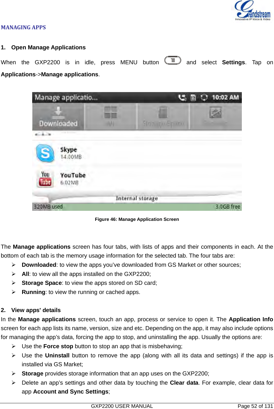   GXP2200 USER MANUAL       Page 52 of 131                                  MANAGINGAPPS 1. Open Manage Applications When the GXP2200 is in idle, press MENU button   and  select  Settings. Tap on Applications-&gt;Manage applications.   Figure 46: Manage Application Screen   The Manage applications screen has four tabs, with lists of apps and their components in each. At the bottom of each tab is the memory usage information for the selected tab. The four tabs are: ¾ Downloaded: to view the apps you’ve downloaded from GS Market or other sources; ¾ All: to view all the apps installed on the GXP2200; ¾ Storage Space: to view the apps stored on SD card; ¾ Running: to view the running or cached apps.  2.  View apps&apos; details In the Manage applications screen, touch an app, process or service to open it. The Application Info screen for each app lists its name, version, size and etc. Depending on the app, it may also include options for managing the app’s data, forcing the app to stop, and uninstalling the app. Usually the options are: ¾ Use the Force stop button to stop an app that is misbehaving; ¾ Use the Uninstall button to remove the app (along with all its data and settings) if the app is installed via GS Market; ¾ Storage provides storage information that an app uses on the GXP2200; ¾  Delete an app’s settings and other data by touching the Clear data. For example, clear data for app Account and Sync Settings; 