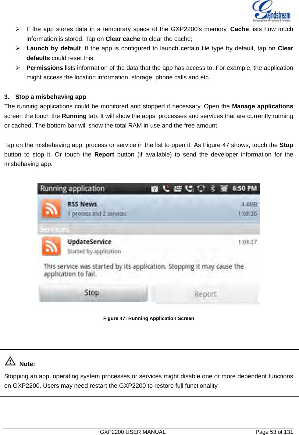   GXP2200 USER MANUAL       Page 53 of 131                                  ¾  If the app stores data in a temporary space of the GXP2200&apos;s memory, Cache lists how much information is stored. Tap on Clear cache to clear the cache; ¾ Launch by default. If the app is configured to launch certain file type by default, tap on Clear defaults could reset this; ¾ Permissions lists information of the data that the app has access to. For example, the application might access the location information, storage, phone calls and etc.  3.  Stop a misbehaving app The running applications could be monitored and stopped if necessary. Open the Manage applications screen the touch the Running tab. It will show the apps, processes and services that are currently running or cached. The bottom bar will show the total RAM in use and the free amount.  Tap on the misbehaving app, process or service in the list to open it. As Figure 47 shows, touch the Stop button to stop it. Or touch the Report button (if available) to send the developer information for the misbehaving app.   Figure 47: Running Application Screen     Note: Stopping an app, operating system processes or services might disable one or more dependent functions on GXP2200. Users may need restart the GXP2200 to restore full functionality.    