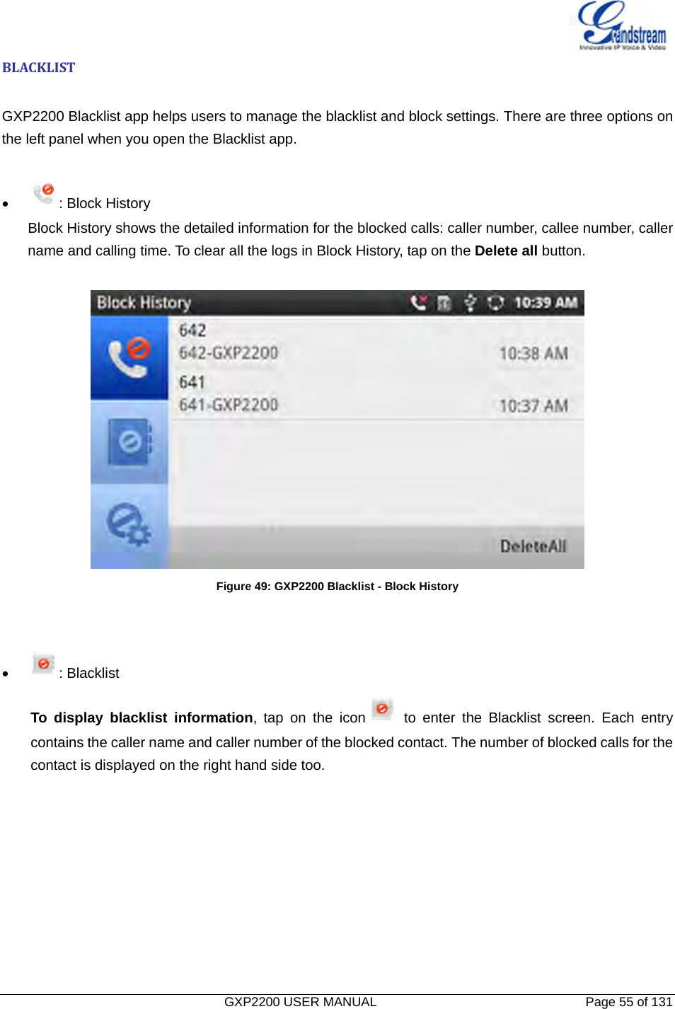   GXP2200 USER MANUAL       Page 55 of 131                                  BLACKLIST GXP2200 Blacklist app helps users to manage the blacklist and block settings. There are three options on the left panel when you open the Blacklist app.    • : Block History Block History shows the detailed information for the blocked calls: caller number, callee number, caller name and calling time. To clear all the logs in Block History, tap on the Delete all button.  Figure 49: GXP2200 Blacklist - Block History   • : Blacklist To display blacklist information, tap on the icon  to enter the Blacklist screen. Each entry contains the caller name and caller number of the blocked contact. The number of blocked calls for the contact is displayed on the right hand side too. 