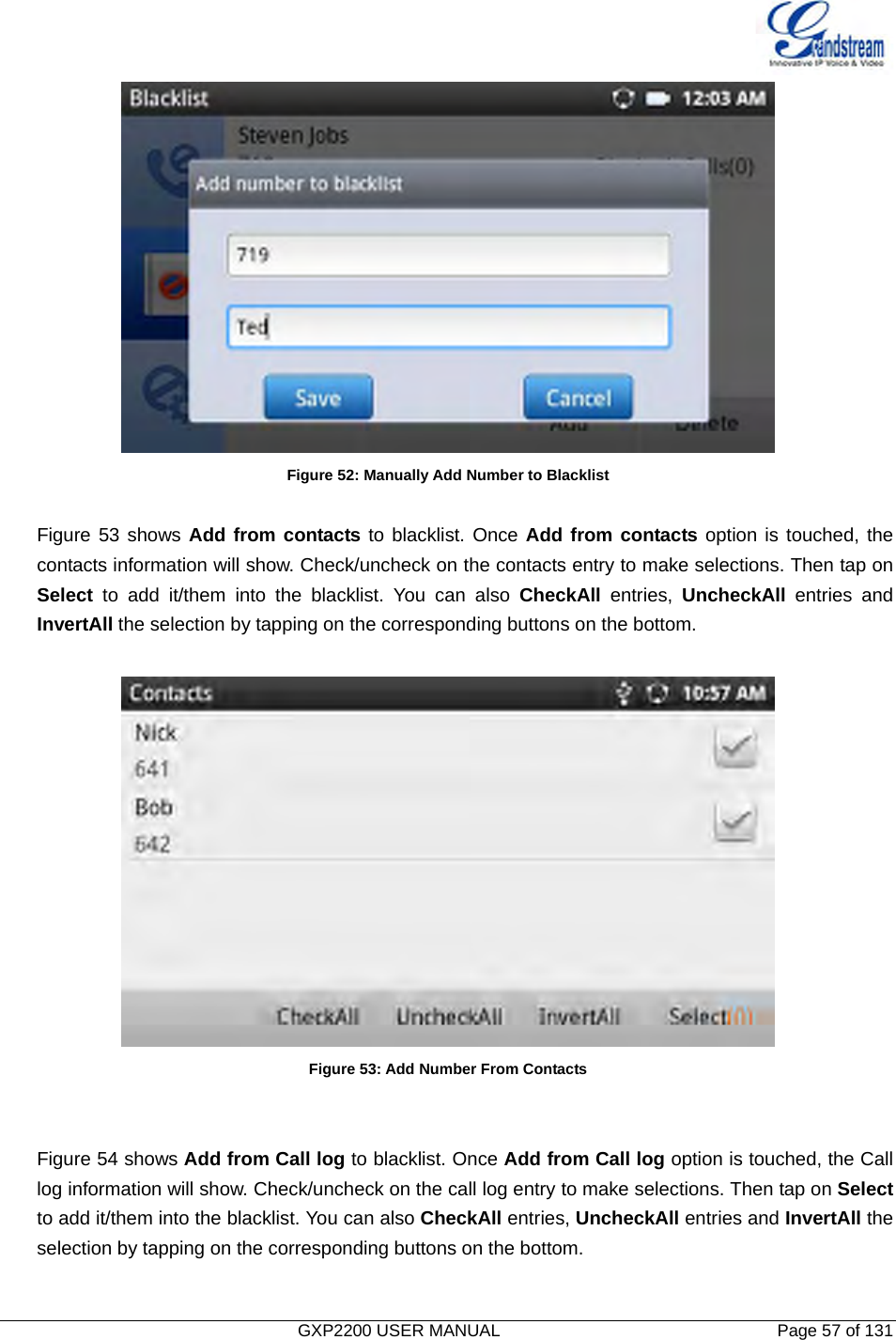  GXP2200 USER MANUAL       Page 57 of 131                                   Figure 52: Manually Add Number to Blacklist  Figure 53 shows Add from contacts to blacklist. Once Add from contacts option is touched, the contacts information will show. Check/uncheck on the contacts entry to make selections. Then tap on Select to add it/them into the blacklist. You can also CheckAll entries, UncheckAll entries and InvertAll the selection by tapping on the corresponding buttons on the bottom.   Figure 53: Add Number From Contacts   Figure 54 shows Add from Call log to blacklist. Once Add from Call log option is touched, the Call log information will show. Check/uncheck on the call log entry to make selections. Then tap on Select to add it/them into the blacklist. You can also CheckAll entries, UncheckAll entries and InvertAll the selection by tapping on the corresponding buttons on the bottom.  