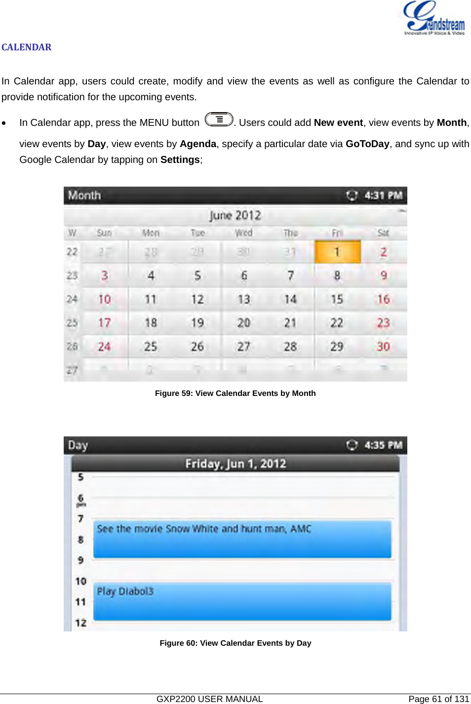   GXP2200 USER MANUAL       Page 61 of 131                                  CALENDARIn Calendar app, users could create, modify and view the events as well as configure the Calendar to provide notification for the upcoming events. •  In Calendar app, press the MENU button  . Users could add New event, view events by Month, view events by Day, view events by Agenda, specify a particular date via GoToDay, and sync up with Google Calendar by tapping on Settings;   Figure 59: View Calendar Events by Month    Figure 60: View Calendar Events by Day   