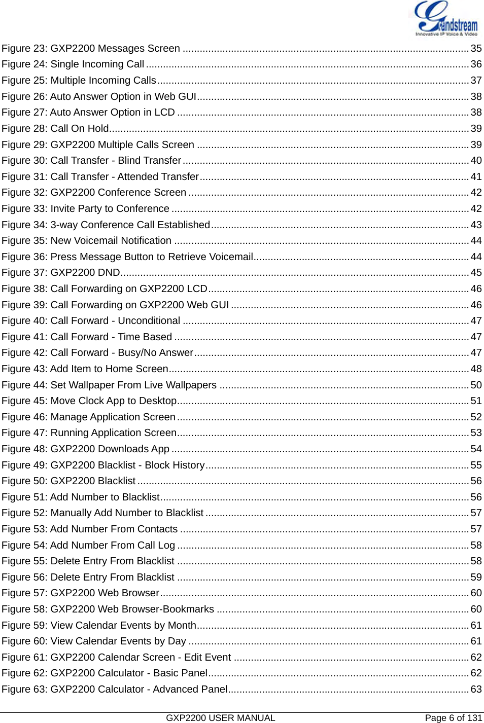   GXP2200 USER MANUAL       Page 6 of 131                                  Figure 23: GXP2200 Messages Screen .....................................................................................................35Figure 24: Single Incoming Call..................................................................................................................36Figure 25: Multiple Incoming Calls..............................................................................................................37Figure 26: Auto Answer Option in Web GUI................................................................................................38Figure 27: Auto Answer Option in LCD .......................................................................................................38Figure 28: Call On Hold...............................................................................................................................39Figure 29: GXP2200 Multiple Calls Screen ................................................................................................39Figure 30: Call Transfer - Blind Transfer.....................................................................................................40Figure 31: Call Transfer - Attended Transfer...............................................................................................41Figure 32: GXP2200 Conference Screen ...................................................................................................42Figure 33: Invite Party to Conference .........................................................................................................42Figure 34: 3-way Conference Call Established...........................................................................................43Figure 35: New Voicemail Notification ........................................................................................................44Figure 36: Press Message Button to Retrieve Voicemail............................................................................44Figure 37: GXP2200 DND...........................................................................................................................45Figure 38: Call Forwarding on GXP2200 LCD............................................................................................46Figure 39: Call Forwarding on GXP2200 Web GUI ....................................................................................46Figure 40: Call Forward - Unconditional .....................................................................................................47Figure 41: Call Forward - Time Based ........................................................................................................47Figure 42: Call Forward - Busy/No Answer.................................................................................................47Figure 43: Add Item to Home Screen..........................................................................................................48Figure 44: Set Wallpaper From Live Wallpapers ........................................................................................50Figure 45: Move Clock App to Desktop.......................................................................................................51Figure 46: Manage Application Screen.......................................................................................................52Figure 47: Running Application Screen.......................................................................................................53Figure 48: GXP2200 Downloads App .........................................................................................................54Figure 49: GXP2200 Blacklist - Block History.............................................................................................55Figure 50: GXP2200 Blacklist.....................................................................................................................56Figure 51: Add Number to Blacklist.............................................................................................................56Figure 52: Manually Add Number to Blacklist .............................................................................................57Figure 53: Add Number From Contacts ......................................................................................................57Figure 54: Add Number From Call Log .......................................................................................................58Figure 55: Delete Entry From Blacklist .......................................................................................................58Figure 56: Delete Entry From Blacklist .......................................................................................................59Figure 57: GXP2200 Web Browser.............................................................................................................60Figure 58: GXP2200 Web Browser-Bookmarks .........................................................................................60Figure 59: View Calendar Events by Month................................................................................................61Figure 60: View Calendar Events by Day ...................................................................................................61Figure 61: GXP2200 Calendar Screen - Edit Event ...................................................................................62Figure 62: GXP2200 Calculator - Basic Panel............................................................................................62Figure 63: GXP2200 Calculator - Advanced Panel.....................................................................................63