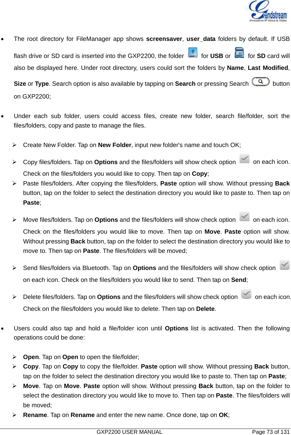   GXP2200 USER MANUAL       Page 73 of 131                                   •  The root directory for FileManager app shows screensaver, user_data folders by default. If USB   flash drive or SD card is inserted into the GXP2200, the folder   for USB or   for SD card will   also be displayed here. Under root directory, users could sort the folders by Name, Last Modified,  Size or Type. Search option is also available by tapping on Search or pressing Search   button  on GXP2200;  •  Under each sub folder, users could access files, create new folder, search file/folder, sort the   files/folders, copy and paste to manage the files.  ¾ Create New Folder. Tap on New Folder, input new folder&apos;s name and touch OK; ¾  Copy files/folders. Tap on Options and the files/folders will show check option   on each icon. Check on the files/folders you would like to copy. Then tap on Copy; ¾  Paste files/folders. After copying the files/folders, Paste option will show. Without pressing Back button, tap on the folder to select the destination directory you would like to paste to. Then tap on Paste; ¾  Move files/folders. Tap on Options and the files/folders will show check option    on each icon. Check on the files/folders you would like to move. Then tap on Move. Paste option will show. Without pressing Back button, tap on the folder to select the destination directory you would like to move to. Then tap on Paste. The files/folders will be moved; ¾  Send files/folders via Bluetooth. Tap on Options and the files/folders will show check option   on each icon. Check on the files/folders you would like to send. Then tap on Send; ¾  Delete files/folders. Tap on Options and the files/folders will show check option    on each icon. Check on the files/folders you would like to delete. Then tap on Delete.  •  Users could also tap and hold a file/folder icon until Options list is activated. Then the following   operations could be done:  ¾ Open. Tap on Open to open the file/folder; ¾ Copy. Tap on Copy to copy the file/folder. Paste option will show. Without pressing Back button, tap on the folder to select the destination directory you would like to paste to. Then tap on Paste; ¾ Move. Tap on Move. Paste option will show. Without pressing Back button, tap on the folder to select the destination directory you would like to move to. Then tap on Paste. The files/folders will be moved; ¾ Rename. Tap on Rename and enter the new name. Once done, tap on OK; 