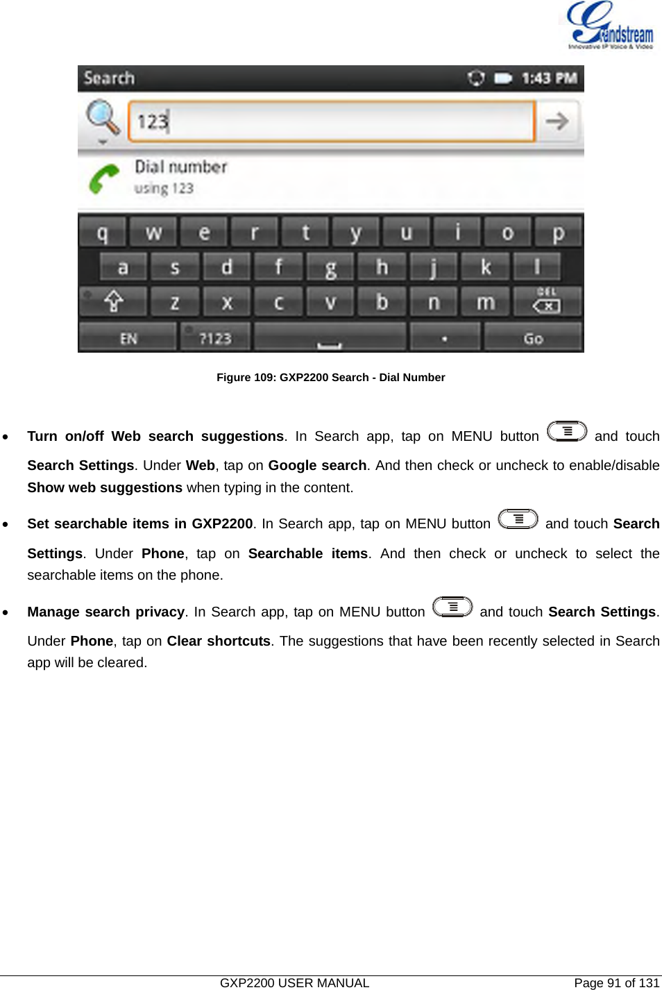   GXP2200 USER MANUAL       Page 91 of 131                                  Figure 109: GXP2200 Search - Dial Number  • Turn on/off Web search suggestions. In Search app, tap on MENU button   and touch Search Settings. Under Web, tap on Google search. And then check or uncheck to enable/disable Show web suggestions when typing in the content. • Set searchable items in GXP2200. In Search app, tap on MENU button   and touch Search Settings. Under Phone, tap on Searchable items. And then check or uncheck to select the searchable items on the phone.   • Manage search privacy. In Search app, tap on MENU button   and touch Search Settings. Under Phone, tap on Clear shortcuts. The suggestions that have been recently selected in Search app will be cleared. 