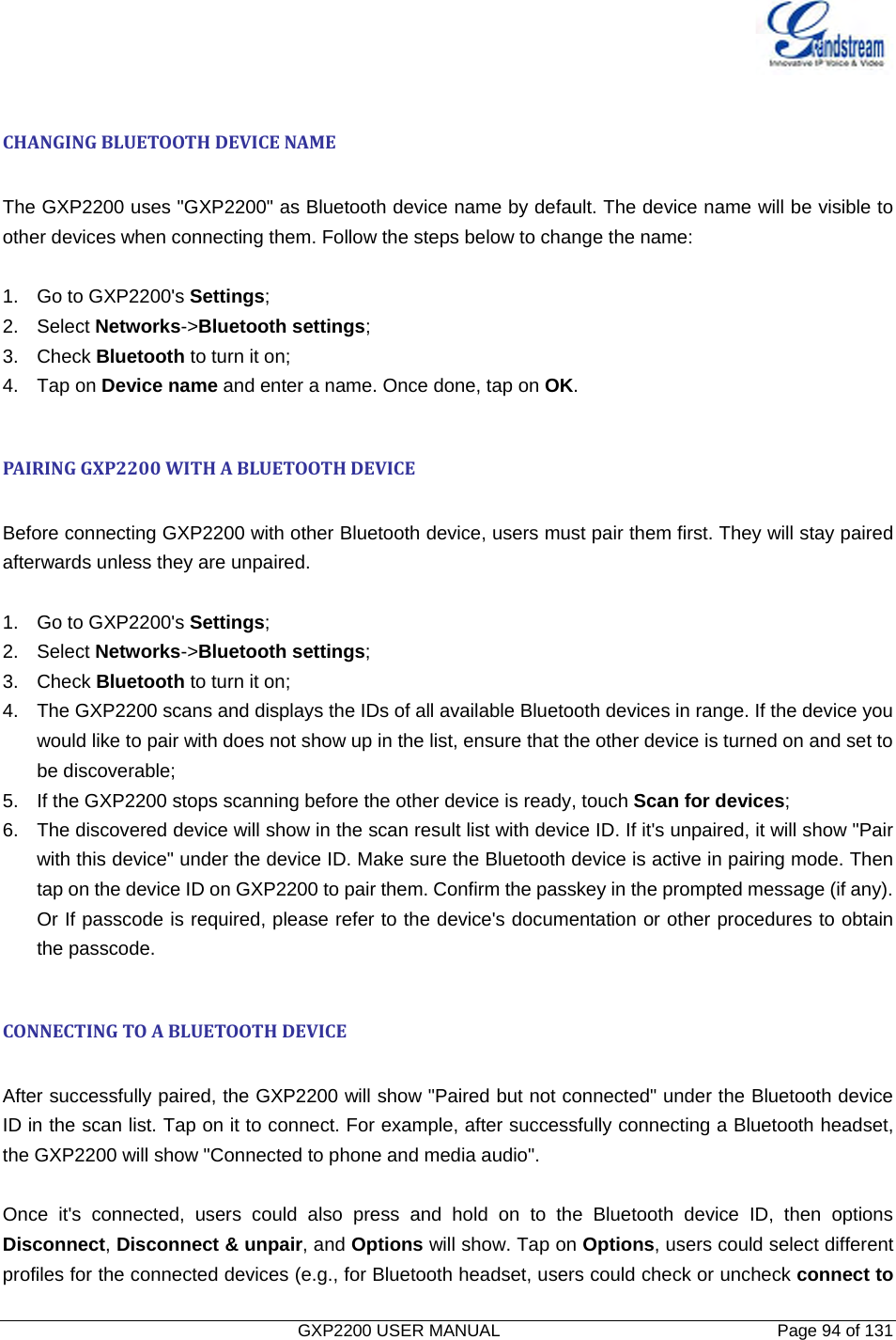   GXP2200 USER MANUAL       Page 94 of 131                                   CHANGINGBLUETOOTHDEVICENAME The GXP2200 uses &quot;GXP2200&quot; as Bluetooth device name by default. The device name will be visible to other devices when connecting them. Follow the steps below to change the name:  1.  Go to GXP2200&apos;s Settings; 2. Select Networks-&gt;Bluetooth settings; 3. Check Bluetooth to turn it on; 4. Tap on Device name and enter a name. Once done, tap on OK.  PAIRINGGXP2200WITHABLUETOOTHDEVICE Before connecting GXP2200 with other Bluetooth device, users must pair them first. They will stay paired afterwards unless they are unpaired. 1.  Go to GXP2200&apos;s Settings; 2. Select Networks-&gt;Bluetooth settings; 3. Check Bluetooth to turn it on; 4.  The GXP2200 scans and displays the IDs of all available Bluetooth devices in range. If the device you would like to pair with does not show up in the list, ensure that the other device is turned on and set to be discoverable; 5.  If the GXP2200 stops scanning before the other device is ready, touch Scan for devices; 6.  The discovered device will show in the scan result list with device ID. If it&apos;s unpaired, it will show &quot;Pair with this device&quot; under the device ID. Make sure the Bluetooth device is active in pairing mode. Then tap on the device ID on GXP2200 to pair them. Confirm the passkey in the prompted message (if any). Or If passcode is required, please refer to the device&apos;s documentation or other procedures to obtain the passcode.  CONNECTINGTOABLUETOOTHDEVICE After successfully paired, the GXP2200 will show &quot;Paired but not connected&quot; under the Bluetooth device ID in the scan list. Tap on it to connect. For example, after successfully connecting a Bluetooth headset, the GXP2200 will show &quot;Connected to phone and media audio&quot;.  Once it&apos;s connected, users could also press and hold on to the Bluetooth device ID, then options Disconnect, Disconnect &amp; unpair, and Options will show. Tap on Options, users could select different profiles for the connected devices (e.g., for Bluetooth headset, users could check or uncheck connect to 