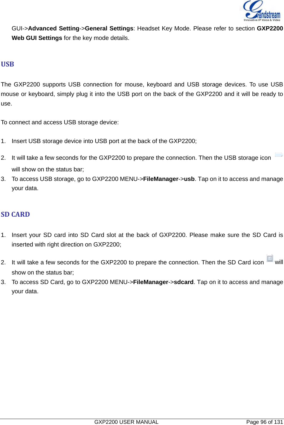   GXP2200 USER MANUAL       Page 96 of 131                                  GUI-&gt;Advanced Setting-&gt;General Settings: Headset Key Mode. Please refer to section GXP2200 Web GUI Settings for the key mode details.  USB The GXP2200 supports USB connection for mouse, keyboard and USB storage devices. To use USB mouse or keyboard, simply plug it into the USB port on the back of the GXP2200 and it will be ready to use.   To connect and access USB storage device:  1.  Insert USB storage device into USB port at the back of the GXP2200; 2.  It will take a few seconds for the GXP2200 to prepare the connection. Then the USB storage icon   will show on the status bar; 3.  To access USB storage, go to GXP2200 MENU-&gt;FileManager-&gt;usb. Tap on it to access and manage your data.  SDCARD 1.  Insert your SD card into SD Card slot at the back of GXP2200. Please make sure the SD Card is inserted with right direction on GXP2200; 2.  It will take a few seconds for the GXP2200 to prepare the connection. Then the SD Card icon will show on the status bar; 3.  To access SD Card, go to GXP2200 MENU-&gt;FileManager-&gt;sdcard. Tap on it to access and manage your data. 