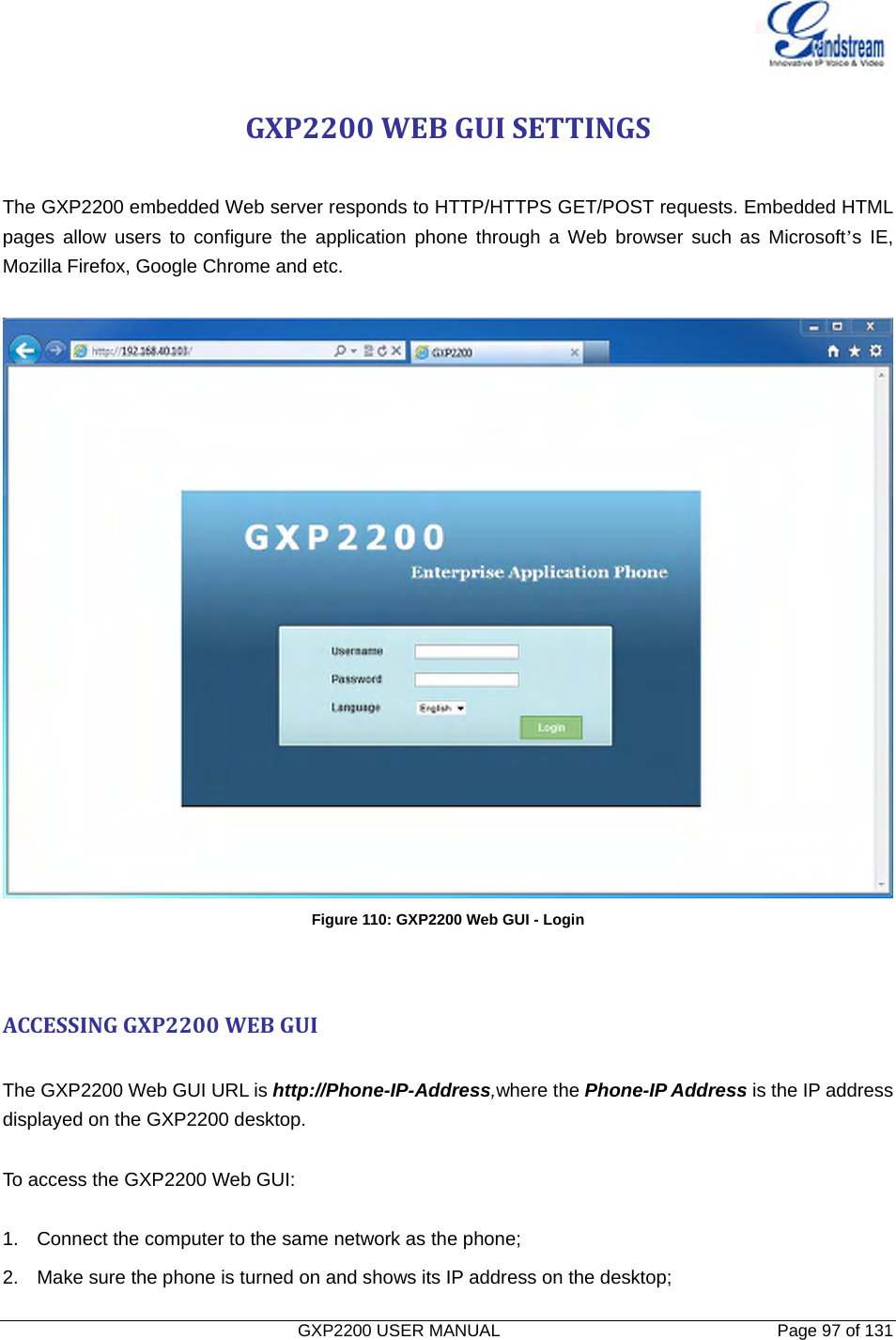   GXP2200 USER MANUAL       Page 97 of 131                                  GXP2200WEBGUISETTINGS The GXP2200 embedded Web server responds to HTTP/HTTPS GET/POST requests. Embedded HTML pages allow users to configure the application phone through a Web browser such as Microsoft’s IE,  Mozilla Firefox, Google Chrome and etc.   Figure 110: GXP2200 Web GUI - Login ACCESSINGGXP2200WEBGUI The GXP2200 Web GUI URL is http://Phone-IP-Address,where the Phone-IP Address is the IP address displayed on the GXP2200 desktop.  To access the GXP2200 Web GUI:  1.  Connect the computer to the same network as the phone; 2.  Make sure the phone is turned on and shows its IP address on the desktop; 