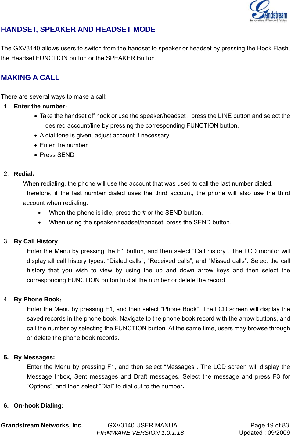   Grandstream Networks, Inc.        GXV3140 USER MANUAL                       Page 19 of 83                                FIRMWARE VERSION 1.0.1.18 Updated : 09/2009  HANDSET, SPEAKER AND HEADSET MODE  The GXV3140 allows users to switch from the handset to speaker or headset by pressing the Hook Flash, the Headset FUNCTION button or the SPEAKER Button.  MAKING A CALL  There are several ways to make a call: 1.  Enter the number： •  Take the handset off hook or use the speaker/headset，press the LINE button and select the desired account/line by pressing the corresponding FUNCTION button. •  A dial tone is given, adjust account if necessary. • Enter the number • Press SEND  2.  Redial： When redialing, the phone will use the account that was used to call the last number dialed. Therefore, if the last number dialed uses the third account, the phone will also use the third account when redialing. •  When the phone is idle, press the # or the SEND button. •  When using the speaker/headset/handset, press the SEND button.  3.  By Call History： Enter the Menu by pressing the F1 button, and then select “Call history”. The LCD monitor will display all call history types: “Dialed calls”, “Received calls”, and “Missed calls”. Select the call history that you wish to view by using the up and down arrow keys and then select the corresponding FUNCTION button to dial the number or delete the record.    4.  By Phone Book： Enter the Menu by pressing F1, and then select “Phone Book”. The LCD screen will display the saved records in the phone book. Navigate to the phone book record with the arrow buttons, and call the number by selecting the FUNCTION button. At the same time, users may browse through or delete the phone book records.  5. By Messages: Enter the Menu by pressing F1, and then select “Messages”. The LCD screen will display the Message Inbox, Sent messages and Draft messages. Select the message and press F3 for “Options”, and then select “Dial” to dial out to the number.   6. On-hook Dialing: 