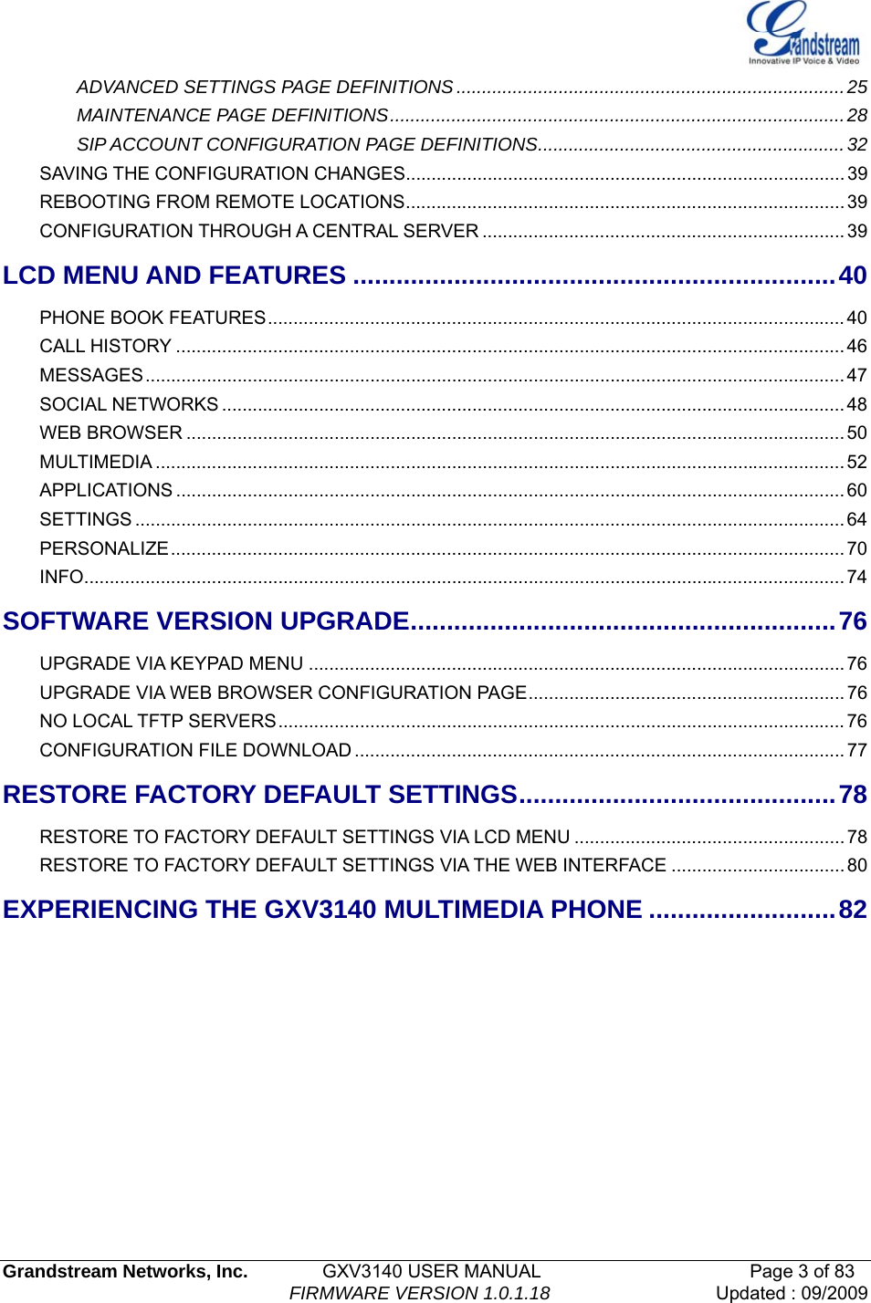   Grandstream Networks, Inc.        GXV3140 USER MANUAL                       Page 3 of 83                                FIRMWARE VERSION 1.0.1.18 Updated : 09/2009  ADVANCED SETTINGS PAGE DEFINITIONS............................................................................25MAINTENANCE PAGE DEFINITIONS.........................................................................................28SIP ACCOUNT CONFIGURATION PAGE DEFINITIONS............................................................32SAVING THE CONFIGURATION CHANGES...................................................................................... 39REBOOTING FROM REMOTE LOCATIONS......................................................................................39CONFIGURATION THROUGH A CENTRAL SERVER .......................................................................39LCD MENU AND FEATURES ...................................................................40PHONE BOOK FEATURES................................................................................................................. 40CALL HISTORY ................................................................................................................................... 46MESSAGES......................................................................................................................................... 47SOCIAL NETWORKS .......................................................................................................................... 48WEB BROWSER ................................................................................................................................. 50MULTIMEDIA ....................................................................................................................................... 52APPLICATIONS ................................................................................................................................... 60SETTINGS ........................................................................................................................................... 64PERSONALIZE.................................................................................................................................... 70INFO..................................................................................................................................................... 74SOFTWARE VERSION UPGRADE...........................................................76UPGRADE VIA KEYPAD MENU .........................................................................................................76UPGRADE VIA WEB BROWSER CONFIGURATION PAGE..............................................................76NO LOCAL TFTP SERVERS............................................................................................................... 76CONFIGURATION FILE DOWNLOAD ................................................................................................ 77RESTORE FACTORY DEFAULT SETTINGS............................................78RESTORE TO FACTORY DEFAULT SETTINGS VIA LCD MENU .....................................................78RESTORE TO FACTORY DEFAULT SETTINGS VIA THE WEB INTERFACE ..................................80EXPERIENCING THE GXV3140 MULTIMEDIA PHONE ..........................82          