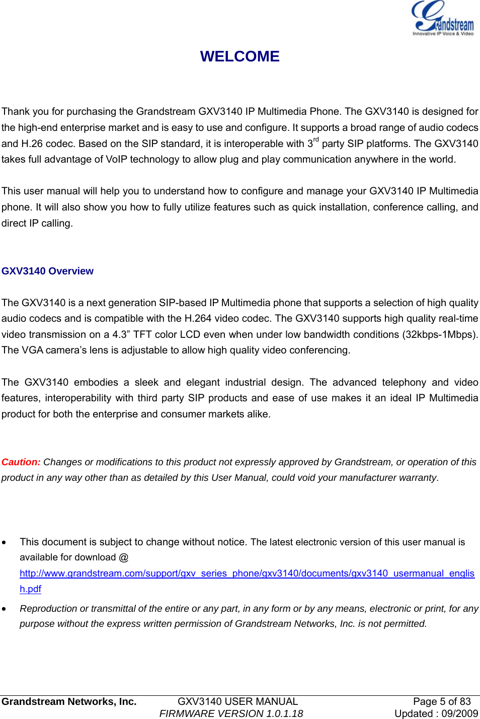   Grandstream Networks, Inc.        GXV3140 USER MANUAL                       Page 5 of 83                                FIRMWARE VERSION 1.0.1.18 Updated : 09/2009  WELCOME  Thank you for purchasing the Grandstream GXV3140 IP Multimedia Phone. The GXV3140 is designed for the high-end enterprise market and is easy to use and configure. It supports a broad range of audio codecs and H.26 codec. Based on the SIP standard, it is interoperable with 3rd party SIP platforms. The GXV3140 takes full advantage of VoIP technology to allow plug and play communication anywhere in the world.  This user manual will help you to understand how to configure and manage your GXV3140 IP Multimedia phone. It will also show you how to fully utilize features such as quick installation, conference calling, and direct IP calling.   GXV3140 Overview  The GXV3140 is a next generation SIP-based IP Multimedia phone that supports a selection of high quality audio codecs and is compatible with the H.264 video codec. The GXV3140 supports high quality real-time video transmission on a 4.3” TFT color LCD even when under low bandwidth conditions (32kbps-1Mbps). The VGA camera’s lens is adjustable to allow high quality video conferencing.  The GXV3140 embodies a sleek and elegant industrial design. The advanced telephony and video features, interoperability with third party SIP products and ease of use makes it an ideal IP Multimedia product for both the enterprise and consumer markets alike.   Caution: Changes or modifications to this product not expressly approved by Grandstream, or operation of this product in any way other than as detailed by this User Manual, could void your manufacturer warranty.    •  This document is subject to change without notice. The latest electronic version of this user manual is available for download @ http://www.grandstream.com/support/gxv_series_phone/gxv3140/documents/gxv3140_usermanual_english.pdf • Reproduction or transmittal of the entire or any part, in any form or by any means, electronic or print, for any purpose without the express written permission of Grandstream Networks, Inc. is not permitted.   