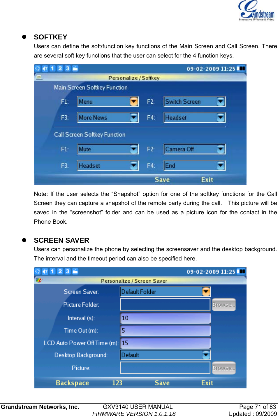   Grandstream Networks, Inc.        GXV3140 USER MANUAL                       Page 71 of 83                                FIRMWARE VERSION 1.0.1.18 Updated : 09/2009   z SOFTKEY Users can define the soft/function key functions of the Main Screen and Call Screen. There are several soft key functions that the user can select for the 4 function keys.  Note: If the user selects the “Snapshot” option for one of the softkey functions for the Call Screen they can capture a snapshot of the remote party during the call.    This picture will be saved in the “screenshot” folder and can be used as a picture icon for the contact in the Phone Book.    z SCREEN SAVER Users can personalize the phone by selecting the screensaver and the desktop background. The interval and the timeout period can also be specified here.  