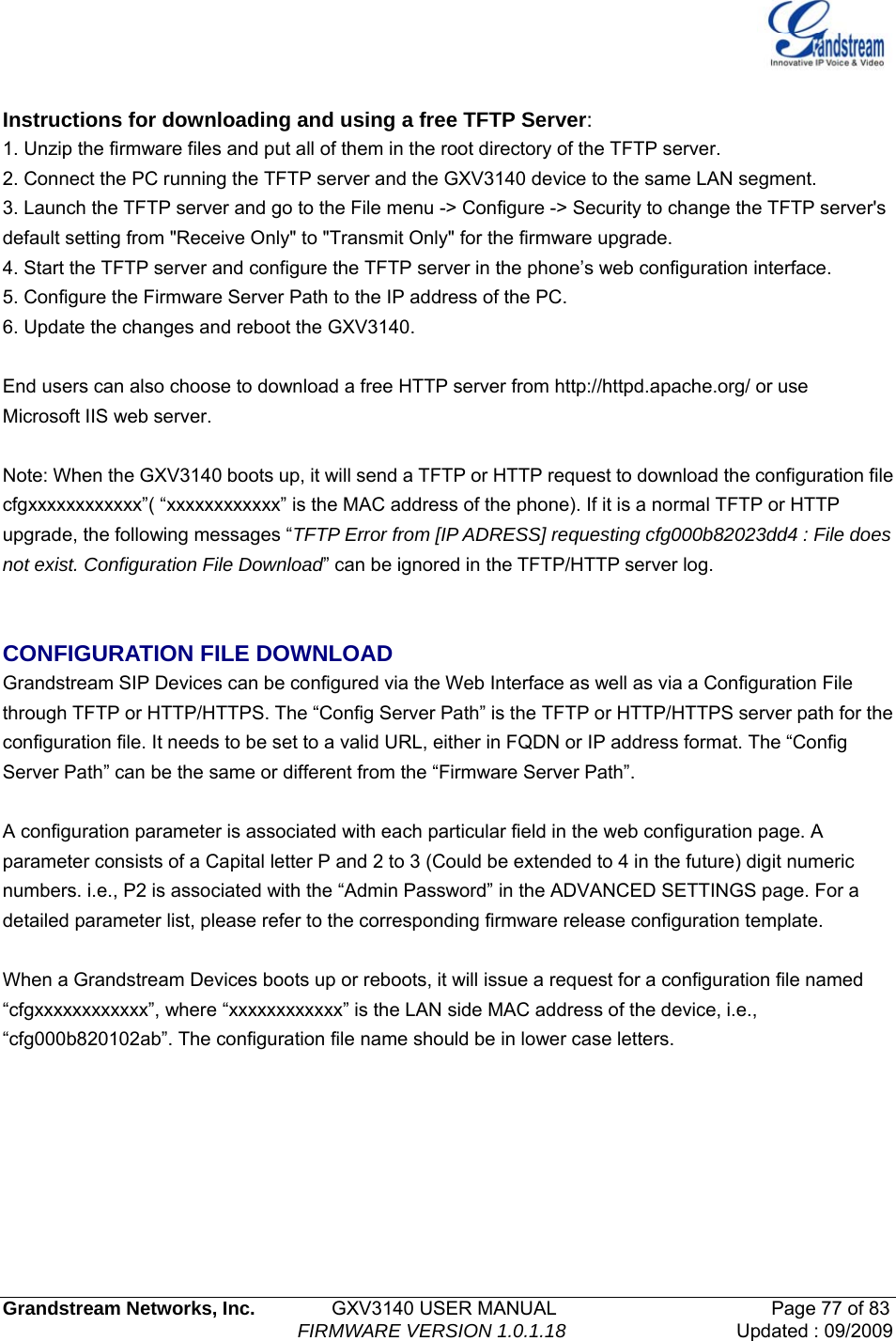   Grandstream Networks, Inc.        GXV3140 USER MANUAL                       Page 77 of 83                                FIRMWARE VERSION 1.0.1.18 Updated : 09/2009   Instructions for downloading and using a free TFTP Server: 1. Unzip the firmware files and put all of them in the root directory of the TFTP server. 2. Connect the PC running the TFTP server and the GXV3140 device to the same LAN segment. 3. Launch the TFTP server and go to the File menu -&gt; Configure -&gt; Security to change the TFTP server&apos;s default setting from &quot;Receive Only&quot; to &quot;Transmit Only&quot; for the firmware upgrade. 4. Start the TFTP server and configure the TFTP server in the phone’s web configuration interface. 5. Configure the Firmware Server Path to the IP address of the PC. 6. Update the changes and reboot the GXV3140.  End users can also choose to download a free HTTP server from http://httpd.apache.org/ or use Microsoft IIS web server.  Note: When the GXV3140 boots up, it will send a TFTP or HTTP request to download the configuration file   cfgxxxxxxxxxxxx”( “xxxxxxxxxxxx” is the MAC address of the phone). If it is a normal TFTP or HTTP upgrade, the following messages “TFTP Error from [IP ADRESS] requesting cfg000b82023dd4 : File does not exist. Configuration File Download” can be ignored in the TFTP/HTTP server log.   CONFIGURATION FILE DOWNLOAD Grandstream SIP Devices can be configured via the Web Interface as well as via a Configuration File through TFTP or HTTP/HTTPS. The “Config Server Path” is the TFTP or HTTP/HTTPS server path for the configuration file. It needs to be set to a valid URL, either in FQDN or IP address format. The “Config Server Path” can be the same or different from the “Firmware Server Path”.  A configuration parameter is associated with each particular field in the web configuration page. A parameter consists of a Capital letter P and 2 to 3 (Could be extended to 4 in the future) digit numeric numbers. i.e., P2 is associated with the “Admin Password” in the ADVANCED SETTINGS page. For a detailed parameter list, please refer to the corresponding firmware release configuration template.  When a Grandstream Devices boots up or reboots, it will issue a request for a configuration file named “cfgxxxxxxxxxxxx”, where “xxxxxxxxxxxx” is the LAN side MAC address of the device, i.e., “cfg000b820102ab”. The configuration file name should be in lower case letters.      