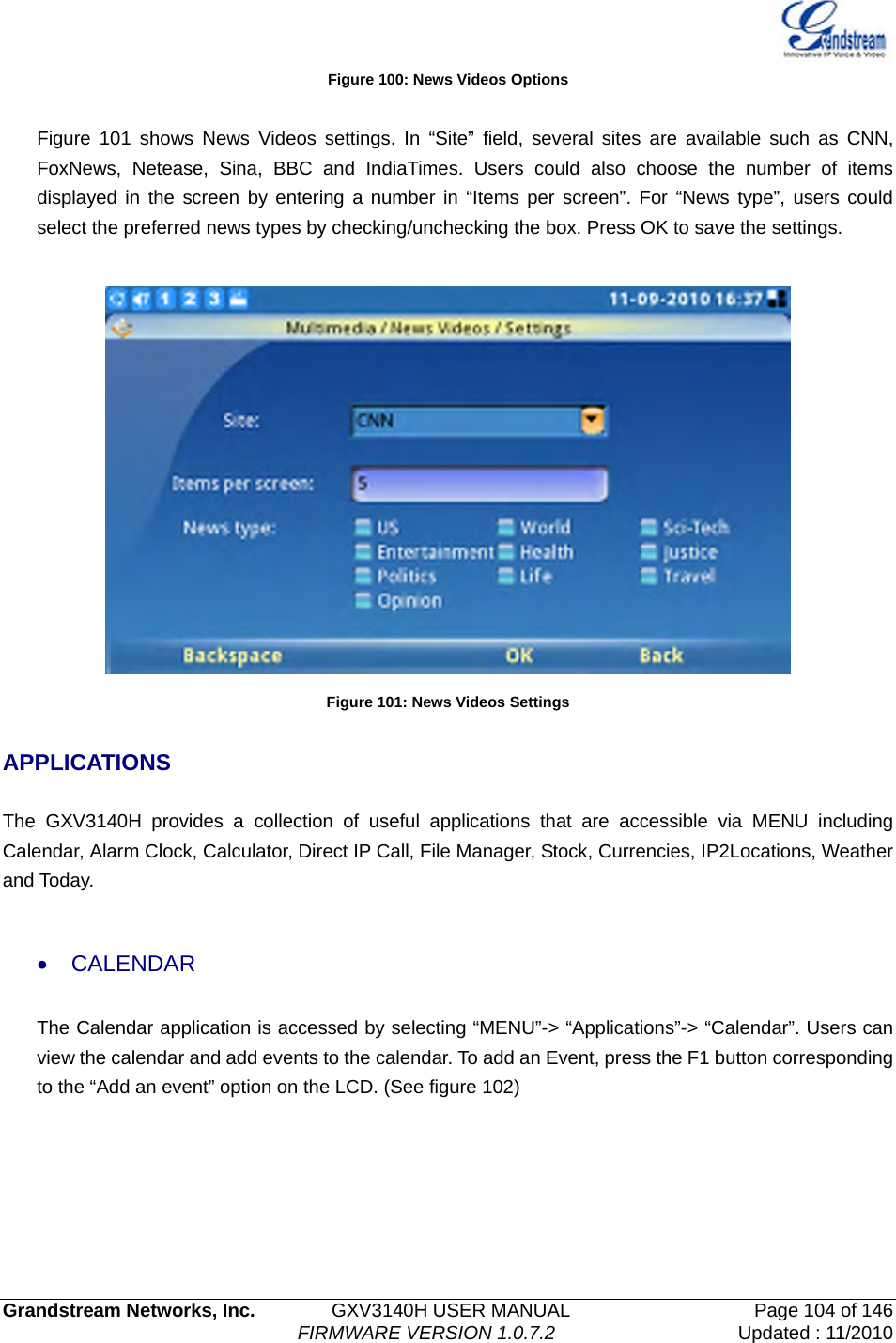   Grandstream Networks, Inc.        GXV3140H USER MANUAL                  Page 104 of 146                                FIRMWARE VERSION 1.0.7.2 Updated : 11/2010  Figure 100: News Videos Options  Figure 101 shows News Videos settings. In “Site” field, several sites are available such as CNN, FoxNews, Netease, Sina, BBC and IndiaTimes. Users could also choose the number of items displayed in the screen by entering a number in “Items per screen”. For “News type”, users could select the preferred news types by checking/unchecking the box. Press OK to save the settings.   Figure 101: News Videos Settings  APPLICATIONS  The GXV3140H provides a collection of useful applications that are accessible via MENU including Calendar, Alarm Clock, Calculator, Direct IP Call, File Manager, Stock, Currencies, IP2Locations, Weather and Today.    • CALENDAR The Calendar application is accessed by selecting “MENU”-&gt; “Applications”-&gt; “Calendar”. Users can view the calendar and add events to the calendar. To add an Event, press the F1 button corresponding to the “Add an event” option on the LCD. (See figure 102) 