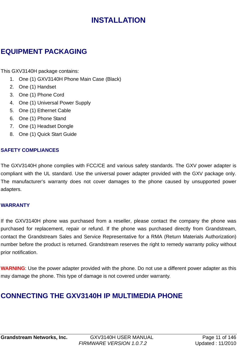   Grandstream Networks, Inc.         GXV3140H USER MANUAL  Page 11 of 146                                FIRMWARE VERSION 1.0.7.2 Updated : 11/2010    INSTALLATION  EQUIPMENT PACKAGING  This GXV3140H package contains: 1.  One (1) GXV3140H Phone Main Case (Black) 2.  One (1) Handset 3.  One (1) Phone Cord   4.  One (1) Universal Power Supply 5.  One (1) Ethernet Cable 6.  One (1) Phone Stand 7.  One (1) Headset Dongle 8.  One (1) Quick Start Guide  SAFETY COMPLIANCES  The GXV3140H phone complies with FCC/CE and various safety standards. The GXV power adapter is compliant with the UL standard. Use the universal power adapter provided with the GXV package only.  The manufacturer’s warranty does not cover damages to the phone caused by unsupported power adapters.  WARRANTY  If the GXV3140H phone was purchased from a reseller, please contact the company the phone was purchased for replacement, repair or refund. If the phone was purchased directly from Grandstream, contact the Grandstream Sales and Service Representative for a RMA (Return Materials Authorization) number before the product is returned. Grandstream reserves the right to remedy warranty policy without prior notification.  WARNING: Use the power adapter provided with the phone. Do not use a different power adapter as this may damage the phone. This type of damage is not covered under warranty.  CONNECTING THE GXV3140H IP MULTIMEDIA PHONE  