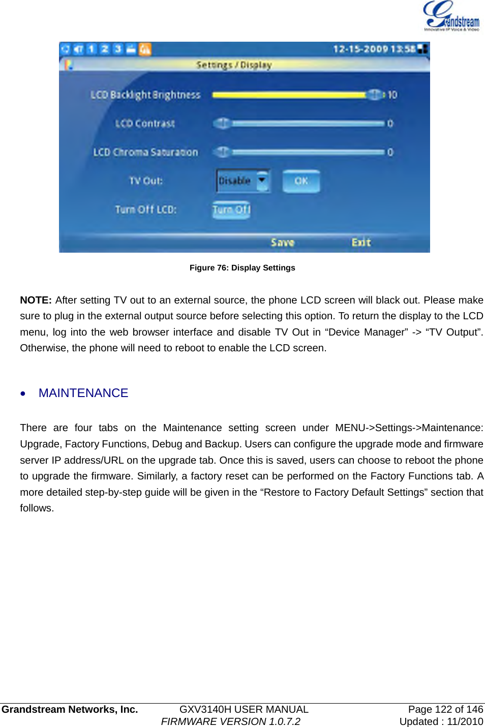   Grandstream Networks, Inc.        GXV3140H USER MANUAL                  Page 122 of 146                                FIRMWARE VERSION 1.0.7.2 Updated : 11/2010   Figure 76: Display Settings  NOTE: After setting TV out to an external source, the phone LCD screen will black out. Please make sure to plug in the external output source before selecting this option. To return the display to the LCD menu, log into the web browser interface and disable TV Out in “Device Manager” -&gt; “TV Output”. Otherwise, the phone will need to reboot to enable the LCD screen.  • MAINTENANCE  There are four tabs on the Maintenance setting screen under MENU-&gt;Settings-&gt;Maintenance: Upgrade, Factory Functions, Debug and Backup. Users can configure the upgrade mode and firmware server IP address/URL on the upgrade tab. Once this is saved, users can choose to reboot the phone to upgrade the firmware. Similarly, a factory reset can be performed on the Factory Functions tab. A more detailed step-by-step guide will be given in the “Restore to Factory Default Settings” section that follows. 