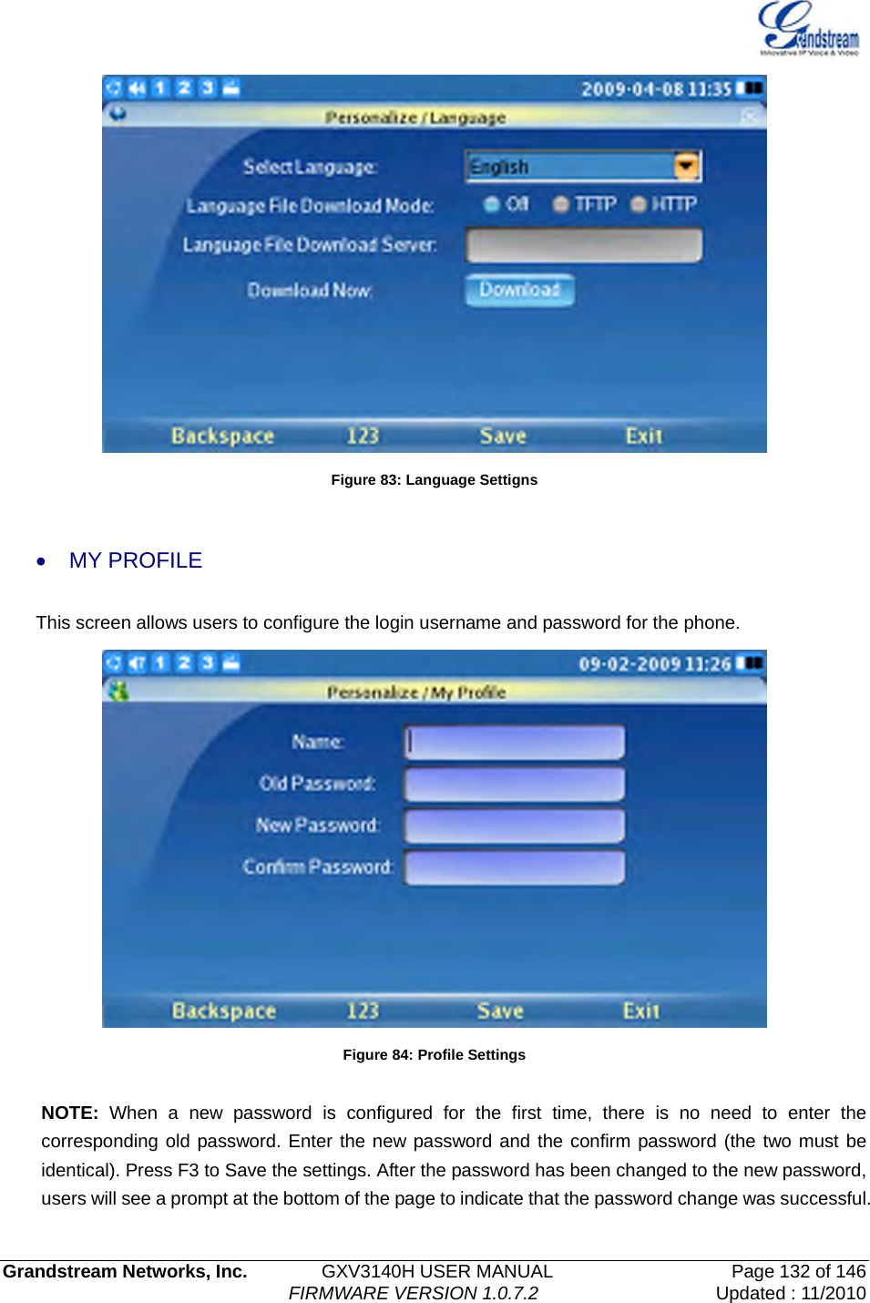   Grandstream Networks, Inc.        GXV3140H USER MANUAL                  Page 132 of 146                                FIRMWARE VERSION 1.0.7.2 Updated : 11/2010   Figure 83: Language Settigns  • MY PROFILE This screen allows users to configure the login username and password for the phone.    Figure 84: Profile Settings  NOTE: When a new password is configured for the first time, there is no need to enter the corresponding old password. Enter the new password and the confirm password (the two must be identical). Press F3 to Save the settings. After the password has been changed to the new password, users will see a prompt at the bottom of the page to indicate that the password change was successful. 