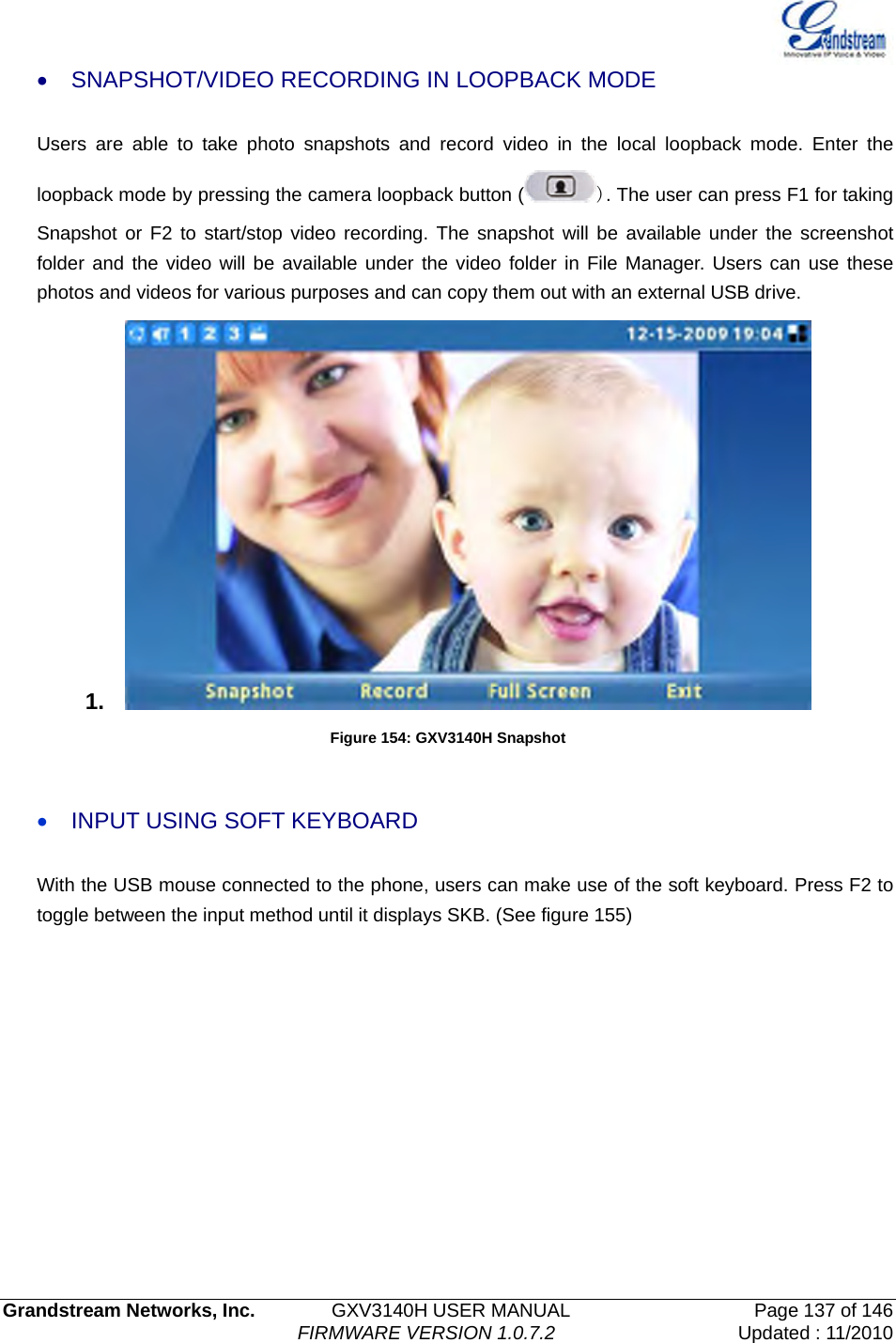   Grandstream Networks, Inc.        GXV3140H USER MANUAL                  Page 137 of 146                                FIRMWARE VERSION 1.0.7.2 Updated : 11/2010  •  SNAPSHOT/VIDEO RECORDING IN LOOPBACK MODE  Users are able to take photo snapshots and record video in the local loopback mode. Enter the loopback mode by pressing the camera loopback button ( ). The user can press F1 for taking Snapshot or F2 to start/stop video recording. The snapshot will be available under the screenshot folder and the video will be available under the video folder in File Manager. Users can use these photos and videos for various purposes and can copy them out with an external USB drive.   1.   Figure 154: GXV3140H Snapshot  • INPUT USING SOFT KEYBOARD With the USB mouse connected to the phone, users can make use of the soft keyboard. Press F2 to toggle between the input method until it displays SKB. (See figure 155) 