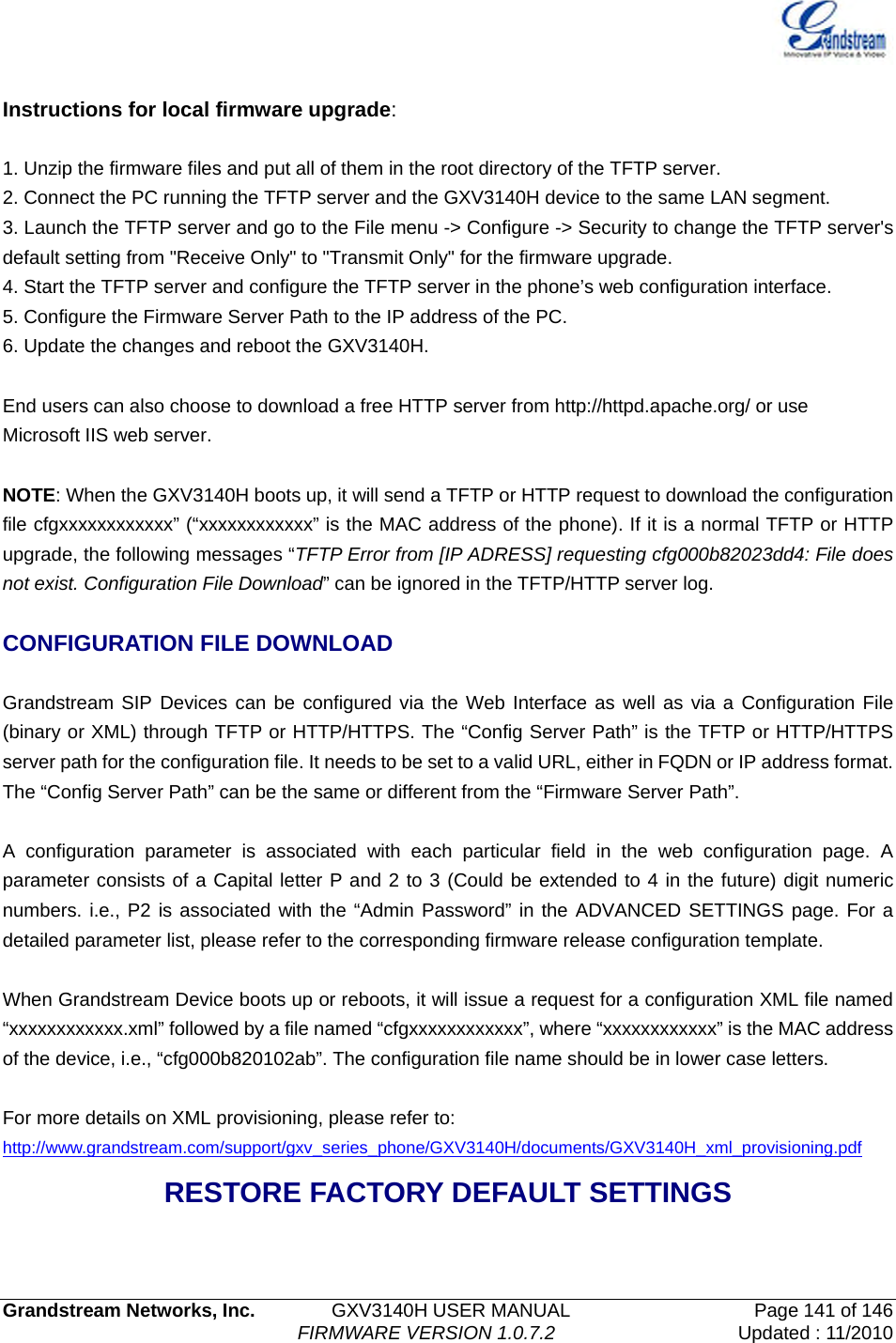   Grandstream Networks, Inc.        GXV3140H USER MANUAL                  Page 141 of 146                                FIRMWARE VERSION 1.0.7.2 Updated : 11/2010   Instructions for local firmware upgrade:  1. Unzip the firmware files and put all of them in the root directory of the TFTP server. 2. Connect the PC running the TFTP server and the GXV3140H device to the same LAN segment. 3. Launch the TFTP server and go to the File menu -&gt; Configure -&gt; Security to change the TFTP server&apos;s default setting from &quot;Receive Only&quot; to &quot;Transmit Only&quot; for the firmware upgrade. 4. Start the TFTP server and configure the TFTP server in the phone’s web configuration interface. 5. Configure the Firmware Server Path to the IP address of the PC. 6. Update the changes and reboot the GXV3140H.  End users can also choose to download a free HTTP server from http://httpd.apache.org/ or use Microsoft IIS web server.  NOTE: When the GXV3140H boots up, it will send a TFTP or HTTP request to download the configuration file cfgxxxxxxxxxxxx” (“xxxxxxxxxxxx” is the MAC address of the phone). If it is a normal TFTP or HTTP upgrade, the following messages “TFTP Error from [IP ADRESS] requesting cfg000b82023dd4: File does not exist. Configuration File Download” can be ignored in the TFTP/HTTP server log.  CONFIGURATION FILE DOWNLOAD  Grandstream SIP Devices can be configured via the Web Interface as well as via a Configuration File (binary or XML) through TFTP or HTTP/HTTPS. The “Config Server Path” is the TFTP or HTTP/HTTPS server path for the configuration file. It needs to be set to a valid URL, either in FQDN or IP address format. The “Config Server Path” can be the same or different from the “Firmware Server Path”.  A configuration parameter is associated with each particular field in the web configuration page. A parameter consists of a Capital letter P and 2 to 3 (Could be extended to 4 in the future) digit numeric numbers. i.e., P2 is associated with the “Admin Password” in the ADVANCED SETTINGS page. For a detailed parameter list, please refer to the corresponding firmware release configuration template.  When Grandstream Device boots up or reboots, it will issue a request for a configuration XML file named “xxxxxxxxxxxx.xml” followed by a file named “cfgxxxxxxxxxxxx”, where “xxxxxxxxxxxx” is the MAC address of the device, i.e., “cfg000b820102ab”. The configuration file name should be in lower case letters.    For more details on XML provisioning, please refer to: http://www.grandstream.com/support/gxv_series_phone/GXV3140H/documents/GXV3140H_xml_provisioning.pdf RESTORE FACTORY DEFAULT SETTINGS  