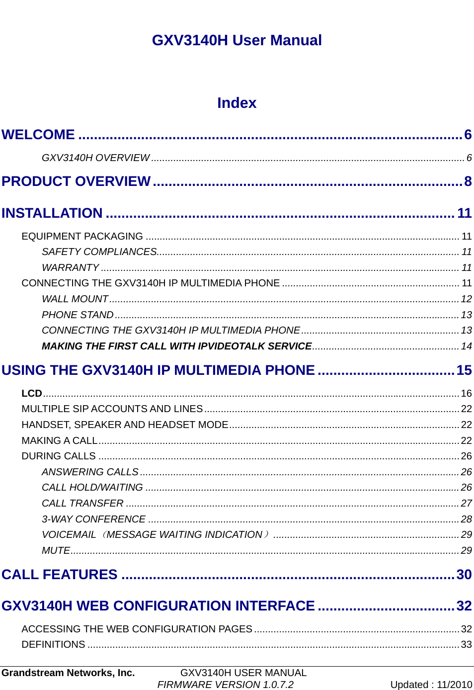   Grandstream Networks, Inc.         GXV3140H USER MANUAL                                  FIRMWARE VERSION 1.0.7.2 Updated : 11/2010    GXV3140H User Manual  Index WELCOME ..................................................................................................6 GXV3140H OVERVIEW.................................................................................................................6 PRODUCT OVERVIEW...............................................................................8 INSTALLATION .........................................................................................11 EQUIPMENT PACKAGING ................................................................................................................. 11 SAFETY COMPLIANCES.............................................................................................................11 WARRANTY ................................................................................................................................. 11 CONNECTING THE GXV3140H IP MULTIMEDIA PHONE ................................................................ 11 WALL MOUNT..............................................................................................................................12 PHONE STAND............................................................................................................................13 CONNECTING THE GXV3140H IP MULTIMEDIA PHONE.........................................................13 MAKING THE FIRST CALL WITH IPVIDEOTALK SERVICE.....................................................14 USING THE GXV3140H IP MULTIMEDIA PHONE ...................................15 LCD......................................................................................................................................................16 MULTIPLE SIP ACCOUNTS AND LINES............................................................................................22 HANDSET, SPEAKER AND HEADSET MODE...................................................................................22 MAKING A CALL..................................................................................................................................22 DURING CALLS ..................................................................................................................................26 ANSWERING CALLS...................................................................................................................26 CALL HOLD/WAITING .................................................................................................................26 CALL TRANSFER ........................................................................................................................27 3-WAY CONFERENCE ................................................................................................................28 VOICEMAIL（MESSAGE WAITING INDICATION）...................................................................29 MUTE............................................................................................................................................29 CALL FEATURES .....................................................................................30 GXV3140H WEB CONFIGURATION INTERFACE ...................................32 ACCESSING THE WEB CONFIGURATION PAGES..........................................................................32 DEFINITIONS ......................................................................................................................................33 