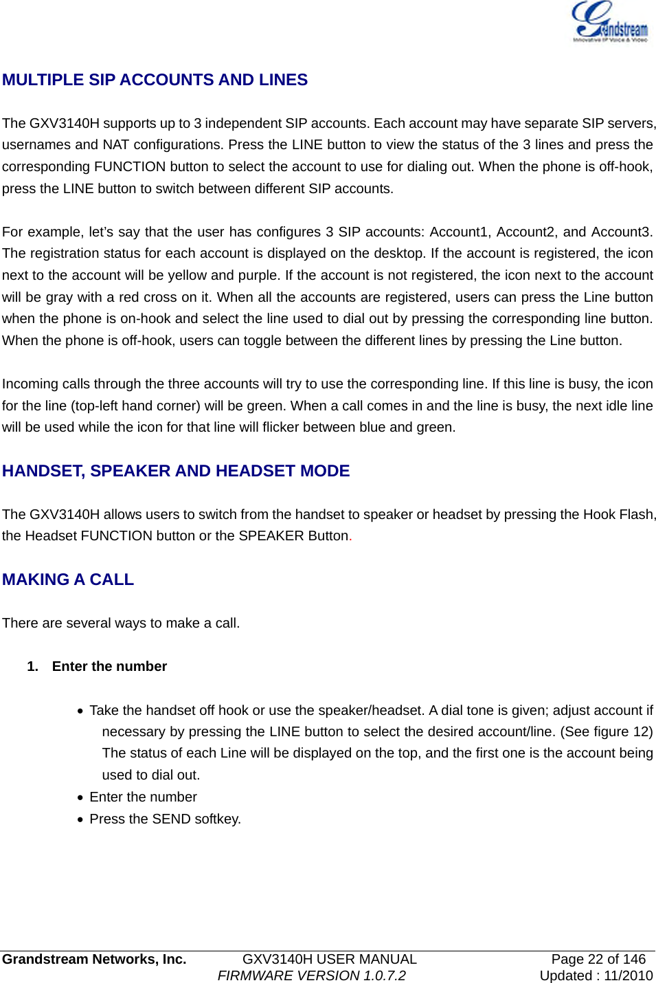   Grandstream Networks, Inc.        GXV3140H USER MANUAL                  Page 22 of 146                                FIRMWARE VERSION 1.0.7.2 Updated : 11/2010   MULTIPLE SIP ACCOUNTS AND LINES  The GXV3140H supports up to 3 independent SIP accounts. Each account may have separate SIP servers, usernames and NAT configurations. Press the LINE button to view the status of the 3 lines and press the corresponding FUNCTION button to select the account to use for dialing out. When the phone is off-hook, press the LINE button to switch between different SIP accounts.  For example, let’s say that the user has configures 3 SIP accounts: Account1, Account2, and Account3. The registration status for each account is displayed on the desktop. If the account is registered, the icon next to the account will be yellow and purple. If the account is not registered, the icon next to the account will be gray with a red cross on it. When all the accounts are registered, users can press the Line button when the phone is on-hook and select the line used to dial out by pressing the corresponding line button. When the phone is off-hook, users can toggle between the different lines by pressing the Line button.      Incoming calls through the three accounts will try to use the corresponding line. If this line is busy, the icon for the line (top-left hand corner) will be green. When a call comes in and the line is busy, the next idle line will be used while the icon for that line will flicker between blue and green.    HANDSET, SPEAKER AND HEADSET MODE  The GXV3140H allows users to switch from the handset to speaker or headset by pressing the Hook Flash, the Headset FUNCTION button or the SPEAKER Button.  MAKING A CALL  There are several ways to make a call.  1. Enter the number  •  Take the handset off hook or use the speaker/headset. A dial tone is given; adjust account if necessary by pressing the LINE button to select the desired account/line. (See figure 12) The status of each Line will be displayed on the top, and the first one is the account being used to dial out.   • Enter the number •  Press the SEND softkey. 
