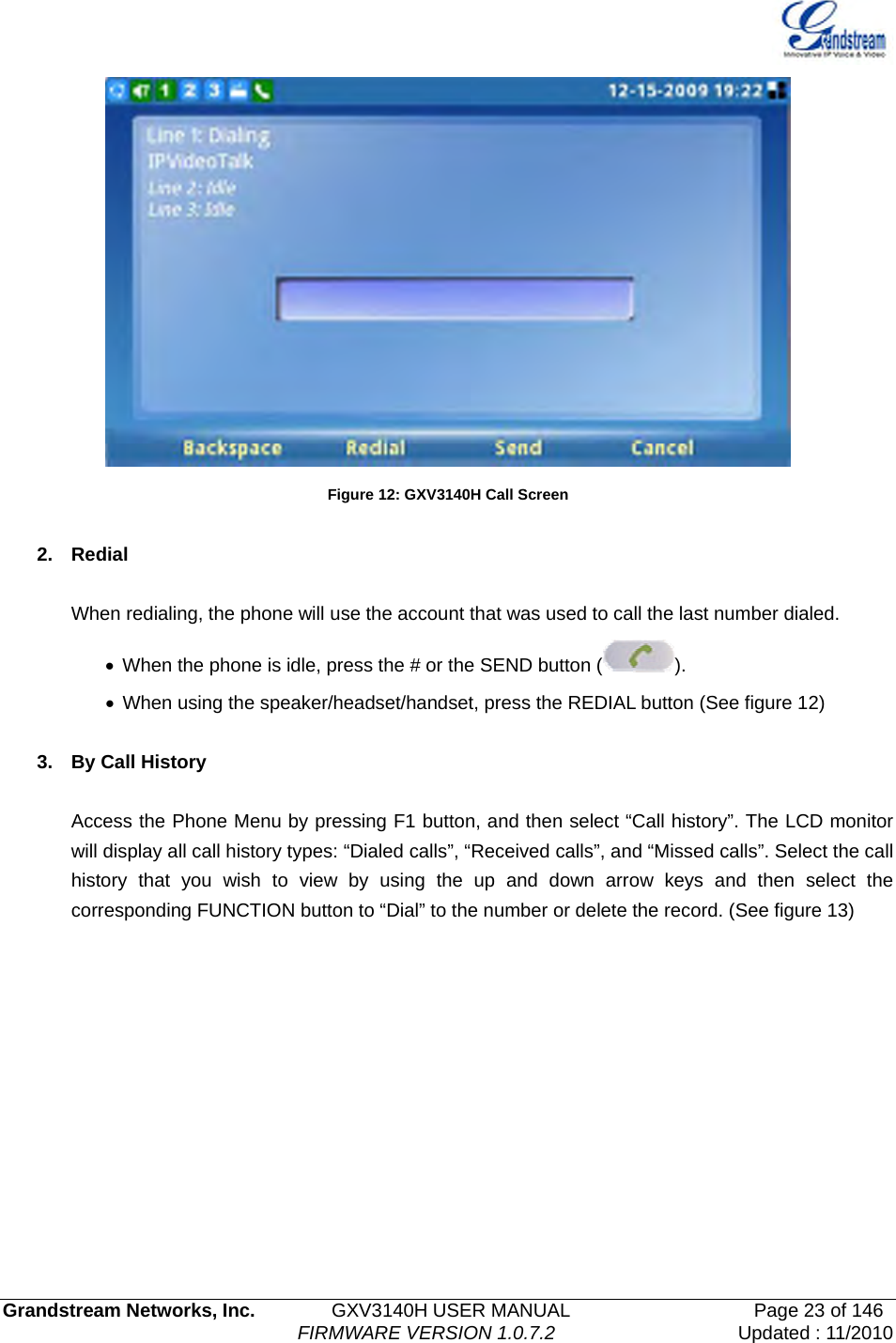   Grandstream Networks, Inc.        GXV3140H USER MANUAL                  Page 23 of 146                                FIRMWARE VERSION 1.0.7.2 Updated : 11/2010   Figure 12: GXV3140H Call Screen  2. Redial  When redialing, the phone will use the account that was used to call the last number dialed. •  When the phone is idle, press the # or the SEND button ( ). •  When using the speaker/headset/handset, press the REDIAL button (See figure 12)  3. By Call History  Access the Phone Menu by pressing F1 button, and then select “Call history”. The LCD monitor will display all call history types: “Dialed calls”, “Received calls”, and “Missed calls”. Select the call history that you wish to view by using the up and down arrow keys and then select the corresponding FUNCTION button to “Dial” to the number or delete the record. (See figure 13) 
