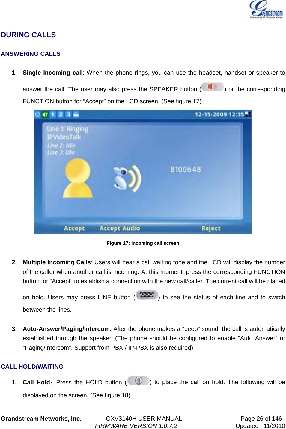   Grandstream Networks, Inc.        GXV3140H USER MANUAL                  Page 26 of 146                                FIRMWARE VERSION 1.0.7.2 Updated : 11/2010   DURING CALLS  ANSWERING CALLS  1.  Single Incoming call: When the phone rings, you can use the headset, handset or speaker to answer the call. The user may also press the SPEAKER button ( ) or the corresponding FUNCTION button for “Accept” on the LCD screen. (See figure 17)    Figure 17: Incoming call screen  2.  Multiple Incoming Calls: Users will hear a call waiting tone and the LCD will display the number of the caller when another call is incoming. At this moment, press the corresponding FUNCTION button for “Accept” to establish a connection with the new call/caller. The current call will be placed on hold. Users may press LINE button ( ) to see the status of each line and to switch between the lines.  3. Auto-Answer/Paging/Intercom: After the phone makes a “beep” sound, the call is automatically established through the speaker. (The phone should be configured to enable “Auto Answer” or “Paging/Intercom”. Support from PBX / IP-PBX is also required)  CALL HOLD/WAITING 1. Call Hold：Press the HOLD button ( ) to place the call on hold. The following will be displayed on the screen. (See figure 18)   