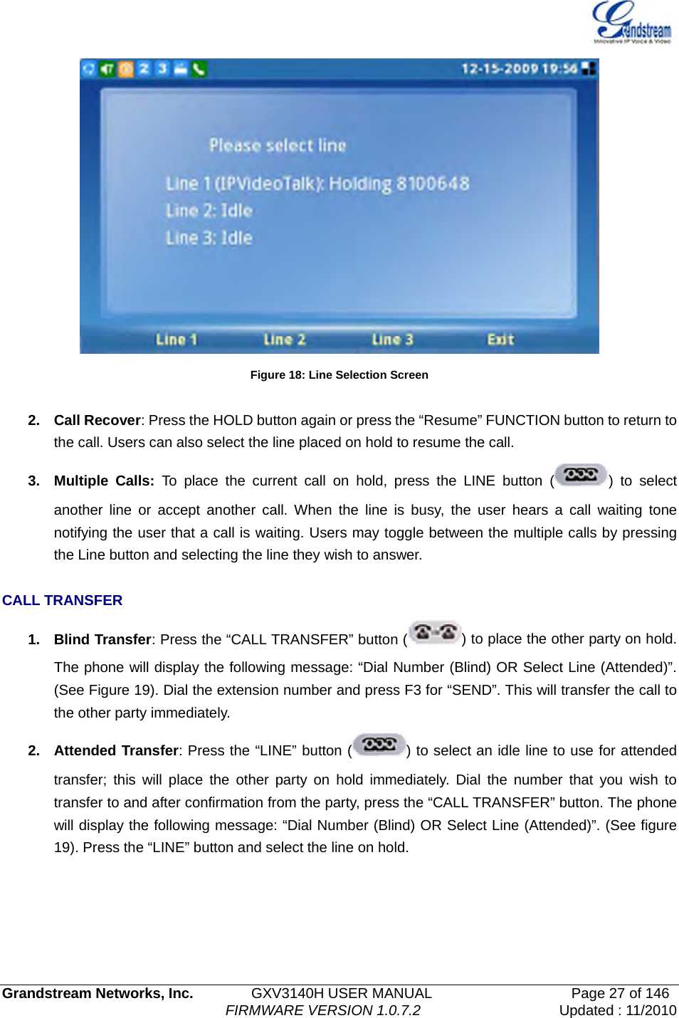   Grandstream Networks, Inc.        GXV3140H USER MANUAL                  Page 27 of 146                                FIRMWARE VERSION 1.0.7.2 Updated : 11/2010   Figure 18: Line Selection Screen  2. Call Recover: Press the HOLD button again or press the “Resume” FUNCTION button to return to the call. Users can also select the line placed on hold to resume the call. 3. Multiple Calls: To place the current call on hold, press the LINE button ( ) to select another line or accept another call. When the line is busy, the user hears a call waiting tone notifying the user that a call is waiting. Users may toggle between the multiple calls by pressing the Line button and selecting the line they wish to answer.  CALL TRANSFER 1. Blind Transfer: Press the “CALL TRANSFER” button ( ) to place the other party on hold. The phone will display the following message: “Dial Number (Blind) OR Select Line (Attended)”. (See Figure 19). Dial the extension number and press F3 for “SEND”. This will transfer the call to the other party immediately. 2. Attended Transfer: Press the “LINE” button ( ) to select an idle line to use for attended transfer; this will place the other party on hold immediately. Dial the number that you wish to transfer to and after confirmation from the party, press the “CALL TRANSFER” button. The phone will display the following message: “Dial Number (Blind) OR Select Line (Attended)”. (See figure 19). Press the “LINE” button and select the line on hold.    
