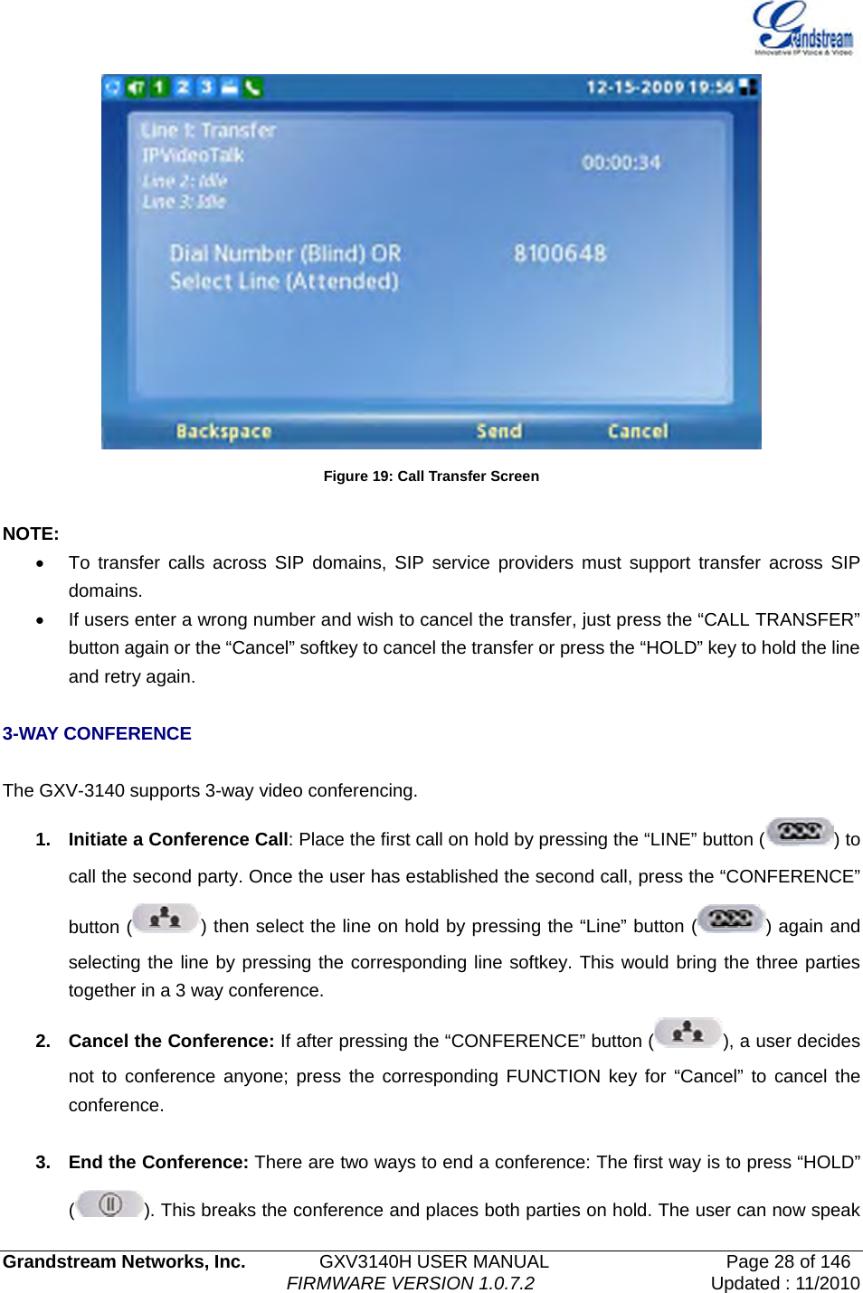   Grandstream Networks, Inc.        GXV3140H USER MANUAL                  Page 28 of 146                                FIRMWARE VERSION 1.0.7.2 Updated : 11/2010   Figure 19: Call Transfer Screen  NOTE: •  To transfer calls across SIP domains, SIP service providers must support transfer across SIP domains.  •  If users enter a wrong number and wish to cancel the transfer, just press the “CALL TRANSFER” button again or the “Cancel” softkey to cancel the transfer or press the “HOLD” key to hold the line and retry again.  3-WAY CONFERENCE  The GXV-3140 supports 3-way video conferencing. 1.  Initiate a Conference Call: Place the first call on hold by pressing the “LINE” button ( ) to call the second party. Once the user has established the second call, press the “CONFERENCE” button ( ) then select the line on hold by pressing the “Line” button ( ) again and selecting the line by pressing the corresponding line softkey. This would bring the three parties together in a 3 way conference.   2.  Cancel the Conference: If after pressing the “CONFERENCE” button ( ), a user decides not to conference anyone; press the corresponding FUNCTION key for “Cancel” to cancel the conference.   3.  End the Conference: There are two ways to end a conference: The first way is to press “HOLD” (). This breaks the conference and places both parties on hold. The user can now speak 