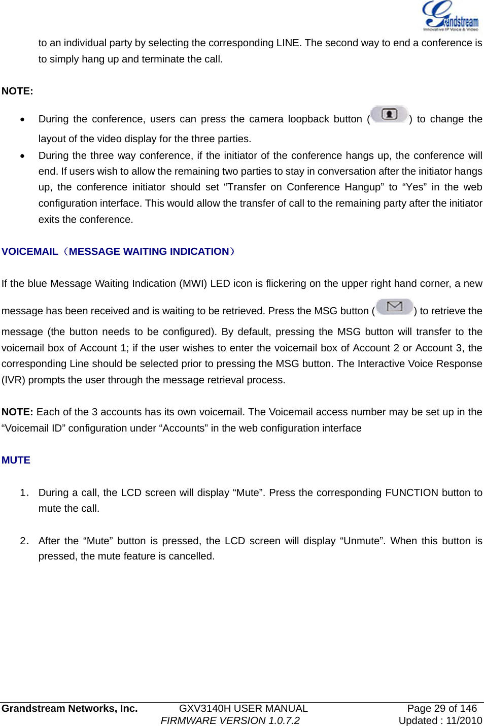   Grandstream Networks, Inc.        GXV3140H USER MANUAL                  Page 29 of 146                                FIRMWARE VERSION 1.0.7.2 Updated : 11/2010  to an individual party by selecting the corresponding LINE. The second way to end a conference is to simply hang up and terminate the call.  NOTE: •  During the conference, users can press the camera loopback button ( ) to change the layout of the video display for the three parties. •  During the three way conference, if the initiator of the conference hangs up, the conference will end. If users wish to allow the remaining two parties to stay in conversation after the initiator hangs up, the conference initiator should set “Transfer on Conference Hangup” to “Yes” in the web configuration interface. This would allow the transfer of call to the remaining party after the initiator exits the conference.    VOICEMAIL（MESSAGE WAITING INDICATION）  If the blue Message Waiting Indication (MWI) LED icon is flickering on the upper right hand corner, a new message has been received and is waiting to be retrieved. Press the MSG button ( ) to retrieve the message (the button needs to be configured). By default, pressing the MSG button will transfer to the voicemail box of Account 1; if the user wishes to enter the voicemail box of Account 2 or Account 3, the corresponding Line should be selected prior to pressing the MSG button. The Interactive Voice Response (IVR) prompts the user through the message retrieval process.  NOTE: Each of the 3 accounts has its own voicemail. The Voicemail access number may be set up in the “Voicemail ID” configuration under “Accounts” in the web configuration interface  MUTE  1． During a call, the LCD screen will display “Mute”. Press the corresponding FUNCTION button to mute the call.  2． After the “Mute” button is pressed, the LCD screen will display “Unmute”. When this button is pressed, the mute feature is cancelled. 