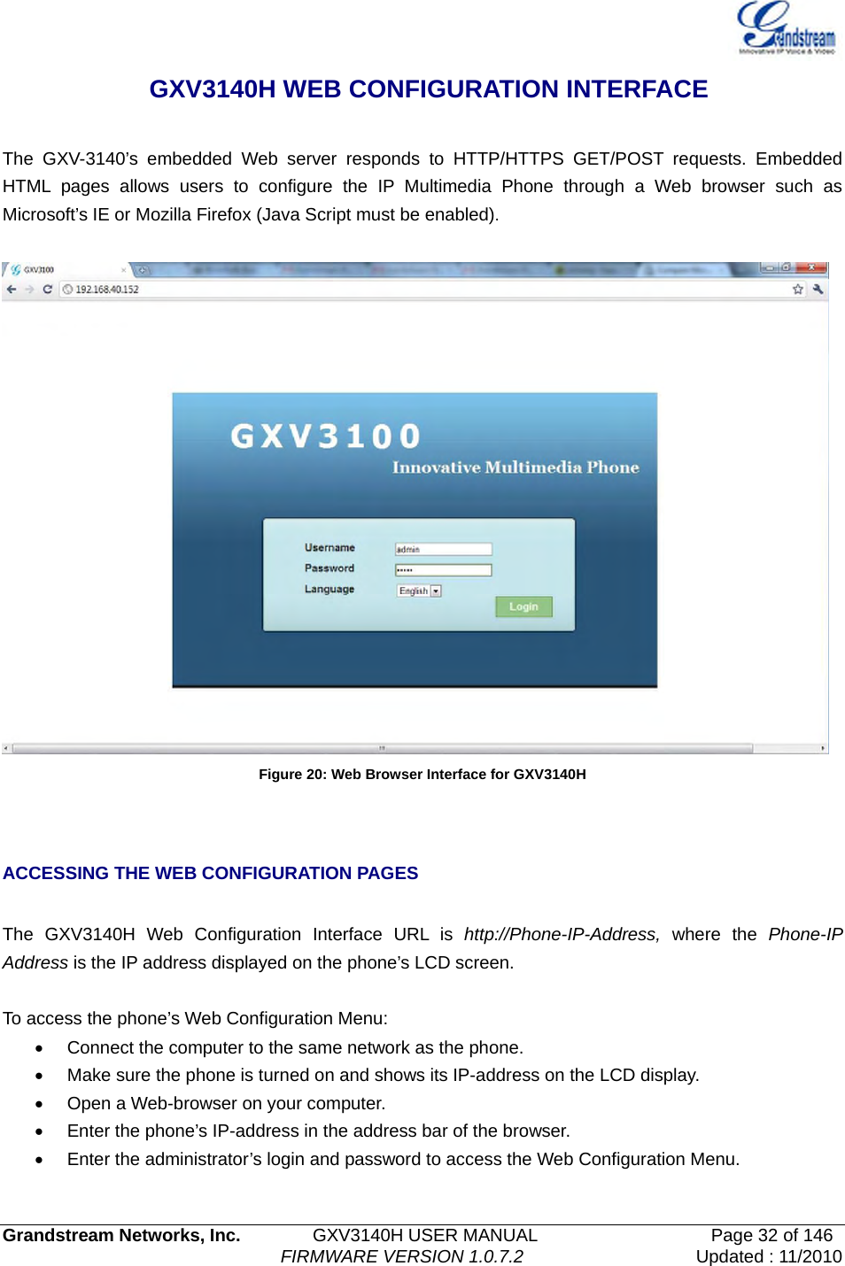   Grandstream Networks, Inc.        GXV3140H USER MANUAL                  Page 32 of 146                                FIRMWARE VERSION 1.0.7.2 Updated : 11/2010    GXV3140H WEB CONFIGURATION INTERFACE  The GXV-3140’s embedded Web server responds to HTTP/HTTPS GET/POST requests. Embedded HTML pages allows users to configure the IP Multimedia Phone through a Web browser such as Microsoft’s IE or Mozilla Firefox (Java Script must be enabled).     Figure 20: Web Browser Interface for GXV3140H  ACCESSING THE WEB CONFIGURATION PAGES  The GXV3140H Web Configuration Interface URL is http://Phone-IP-Address,  where the Phone-IP Address is the IP address displayed on the phone’s LCD screen.  To access the phone’s Web Configuration Menu: •  Connect the computer to the same network as the phone. •  Make sure the phone is turned on and shows its IP-address on the LCD display. •  Open a Web-browser on your computer. •  Enter the phone’s IP-address in the address bar of the browser. •  Enter the administrator’s login and password to access the Web Configuration Menu.      