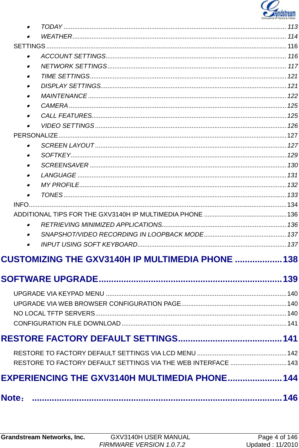   Grandstream Networks, Inc.        GXV3140H USER MANUAL                    Page 4 of 146                                FIRMWARE VERSION 1.0.7.2 Updated : 11/2010  • TODAY ............................................................................................................................... 113 • WEATHER.......................................................................................................................... 114 SETTINGS ......................................................................................................................................... 116 • ACCOUNT SETTINGS....................................................................................................... 116 • NETWORK SETTINGS...................................................................................................... 117 • TIME SETTINGS................................................................................................................121 • DISPLAY SETTINGS..........................................................................................................121 • MAINTENANCE .................................................................................................................122 • CAMERA ............................................................................................................................125 • CALL FEATURES...............................................................................................................125 • VIDEO SETTINGS .............................................................................................................126 PERSONALIZE..................................................................................................................................127 • SCREEN LAYOUT .............................................................................................................127 • SOFTKEY...........................................................................................................................129 • SCREENSAVER ................................................................................................................130 • LANGUAGE .......................................................................................................................131 • MY PROFILE......................................................................................................................132 • TONES ...............................................................................................................................133 INFO...................................................................................................................................................134 ADDITIONAL TIPS FOR THE GXV3140H IP MULTIMEDIA PHONE ...............................................136 • RETRIEVING MINIMIZED APPLICATIONS.......................................................................136 • SNAPSHOT/VIDEO RECORDING IN LOOPBACK MODE...............................................137 • INPUT USING SOFT KEYBOARD.....................................................................................137 CUSTOMIZING THE GXV3140H IP MULTIMEDIA PHONE ...................138 SOFTWARE UPGRADE..........................................................................139 UPGRADE VIA KEYPAD MENU .......................................................................................................140 UPGRADE VIA WEB BROWSER CONFIGURATION PAGE............................................................140 NO LOCAL TFTP SERVERS.............................................................................................................140 CONFIGURATION FILE DOWNLOAD..............................................................................................141 RESTORE FACTORY DEFAULT SETTINGS..........................................141 RESTORE TO FACTORY DEFAULT SETTINGS VIA LCD MENU ...................................................142 RESTORE TO FACTORY DEFAULT SETTINGS VIA THE WEB INTERFACE ................................143 EXPERIENCING THE GXV3140H MULTIMEDIA PHONE......................144 Note：.....................................................................................................146  